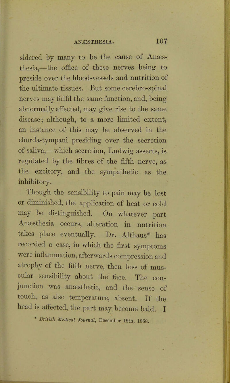 sidered by many to be the cause of Anaes- thesia,—the office of these nerves bemg to preside over the blood-vessels and nutrition of the ultimate tissues. But some cerebro-spinal nerves may fulfil the same function, and, being abnormally affected, may give rise to the same disease; although, to a more limited extent, an instance of this may be observed in the chorda-tympani presiding over the secretion of saliva,—which secretion, Ludwig asserts, is regulated by the fibres of the fifth nerve, as the excitory, and the sympathetic as the inhibitory. Though the sensibility to pain may be lost or diminished, the application of heat or cold may be distinguished. On whatever part Anaesthesia occurs, alteration in nutrition takes place eventually. Dr. Althaus* has recorded a case, in which the first symptoms were inflammation, afterwards compression and atrophy of the fifth nerve, then loss of mus- cular sensibility about the face. The con- junction was ana3sthetic, and the sense of touch, as also temperature, absent. If the head is affected, the part may become bald. I * British Medical Journal, December 19th, 1868.