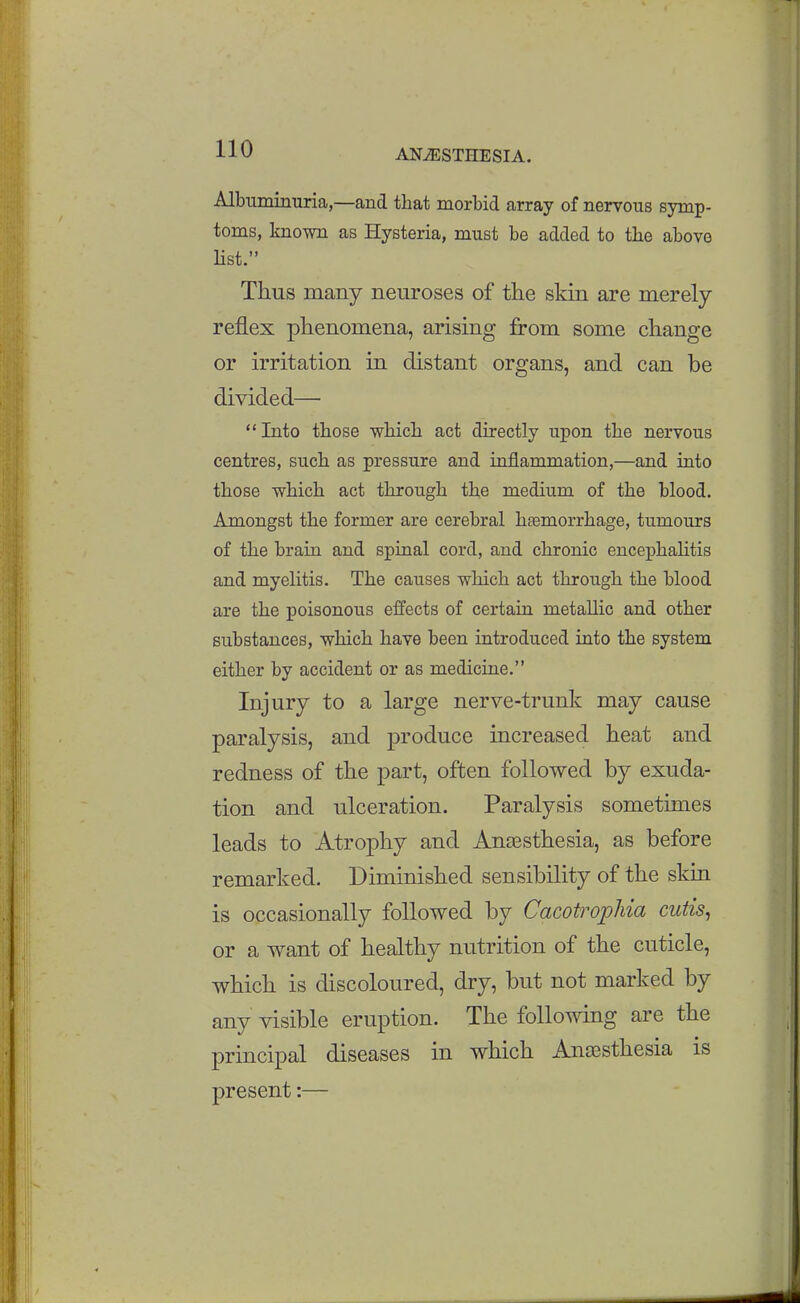 Albuminuria,—and that morbid array of nervous symp- toms, known as Hysteria, must be added to tlie above Hst. Thus many neuroses of the skin are merely reflex phenomena, arising from some change or irritation in distant organs, and can be divided— Into those which act directly upon the nervous centres, such as pressure and inflammation,—and into those which act through the medium of the blood. Amongst the former are cerebral htemorrhage, tumours of the brain and spinal cord, and chronic encephahtis and myelitis. The causes which act through the blood are the poisonous effects of certain metallic and other substances, which have been introduced into the system either by accident or as medicine. Injury to a large nerve-trunk may cause paralysis, and produce increased heat and redness of the part, often followed by exuda- tion and ulceration. Paralysis sometimes leads to Atrophy and Anassthesia, as before remarked. Diminished sensibility of the skin is occasionally followed by Cacotrophia cutis^ or a want of healthy nutrition of the cuticle, which is discoloured, dry, but not marked by any visible eruption. The following are the principal diseases in which Anaesthesia is present:—