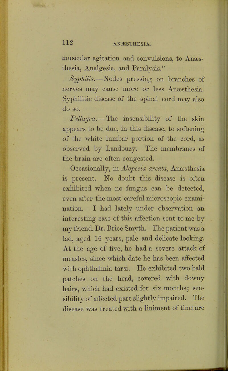 muscular agitation and convulsions, to Anaes- thesia, Analgesia, and Paralysis. Syphilis.—Nodes pressing on branches of nerves may cause more or less Anaesthesia. Syphilitic disease of the spinal cord may also do so. Pellagra.— The insensibility of the skin appears to be due, in this disease, to softening of the white lumbar portion of the cord, as observed by Landouzy. The membranes of the brain are often congested. Occasionally, in Alopecia areata^ Anaesthesia is present. No doubt this disease is often exhibited when no fungus can be detected, even after the most careful microscoj)ic exami- nation. I had lately under observation an interesting case of this affection sent to me by my friend. Dr. Brice Smyth. The patient was a lad, aged 16 years, pale and delicate looking. At the age of five, he had a severe attack of measles, since which date he has been affected with ophthalmia tarsi. He exhibited two bald patches on the head, covered with downy hairs, which had existed for six months; sen- sibility of affected part slightly impaired. The disease was treated with a liniment of tincture