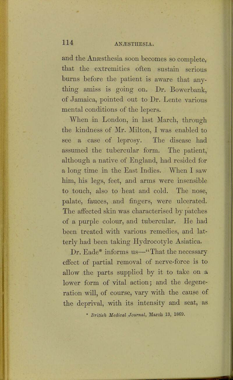 lU and the Anaesthesia soon becomes so complete, that the extremities often sustain serious burns before the patient is aware that any- thing amiss is going on. Dr. Bowerbank, of Jamaica, pointed out to Dr. Lente various mental conditions of the lepers. When in London, in last March, through the kindness of Mr. Milton, I was enabled to see a case of leprosy. The disease had assumed the tubercular form. The patient, although a native of England, had resided for a long time in the East Indies. When I saw him, his legs, feet, and arms were insensible to touch, also to heat and cold. The nose, palate, fauces, and fingers, were ulcerated. The affected skin was characterised by patches of a purple colour, and tubercular. He had been treated with various remedies, and lat- terly had been taking Hydrocotyle Asiatica. Dr. Eade* informs us—That the necessary effect of partial removal of nerve-force is to allow the parts supplied by it to take on a lower form of vital action; and the degene- ration will, of course, vary with the cause of the deprival, with its intensity and seat, as