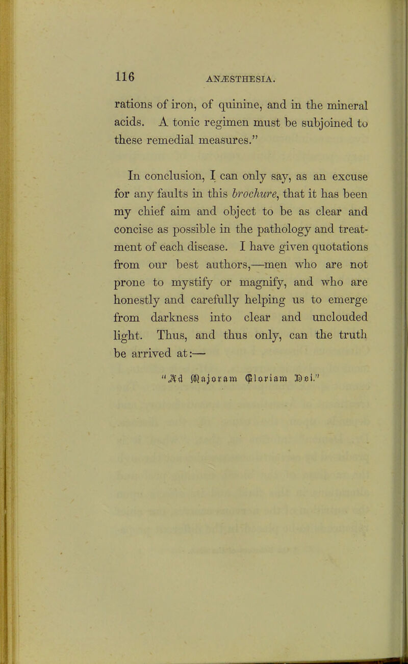 rations of iron, of quinine, and in the mineral acids. A tonic regimen must be subjoined to these remedial measures. In conclusion, I can only say, as an excuse for any faults in this brochure^ that it has been my chief aim and object to be as clear and concise as possible in the pathology and treat- ment of each disease. I have given quotations from our best authors,—men who are not prone to mystify or magnify, and who are honestly and carefully helping us to emerge from darkness into clear and unclouded light. Thus, and thus only, can the truth be arrived at:—