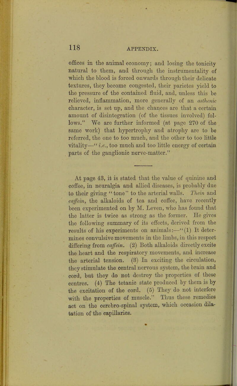 offices in the animal economy; and losing the tonicity natural to them, and through the instrumentality of which the hlood is forced onwards through their delicate textures, they become congested, their parietes yield to the pressure of the contained fluid, and, unless this be relieved, inflammation, more generally of an astheyiic character, is set up, and the chances are that a certain amount of disintegration (of the tissues involved) fol- lows. We are fm*ther informed (at page 270 of the same work) that hypertrophy and atrophy are to be referred, the one to too much, and the other to too little vitality— i.e., too much and too little energy of certain parts of the ganglionic nerve-matter. At page 43, it is stated that the value of quinine and cofl^ee, in neuralgia and aUied diseases, is probably due to their giving tone to the arterial walls. Thein and caffein, the alkaloids of tea and coffee, have recently been experimented on by M. Leven, who has found that the latter is twice as strong as the former. He gives the following summary of its effects, derived from the results of his experiments on animals:—(1) It deter- mines convulsive movements in the limbs, in this respect differing from caffein. (2) Both alkaloids directly excite the heart and the respiratory movements, and increase the arterial tension. (3) In exciting the circulation, they stimulate the central nervous system, the brain and cord, but they do not destroy the properties of these centres. (4) The tetanic state produced by them is by the excitation of the cord. (5) They do not interfere with the properties of muscle. Thus these remedies act on the cerebro-spinal system, which occasion dila- tation of the capillaries.