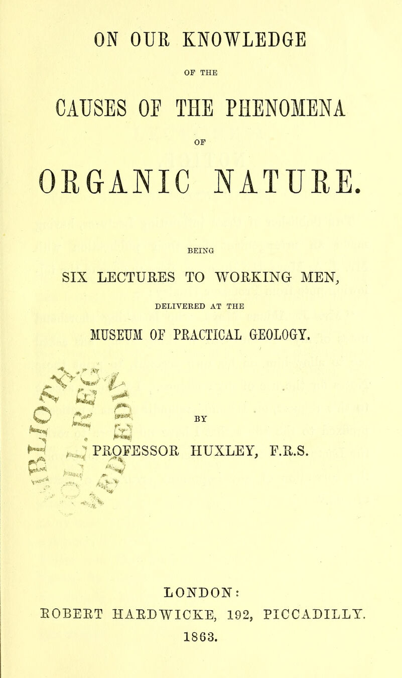 ON OUR KNOWLEDGE OF THE CAUSES OP THE PHENOMENA OP ORGANIC NATUEE. BEING SIX LECTURES TO WORKING MEN, DELIVERED AT THE MUSEUM OF PEACTICAL GEOLOGY. M , '■•'PROFESSOR HUXLEY, E.R.S. LONDON: EGBERT HAEDWICKE, 192, PICCADILLY. 1863.