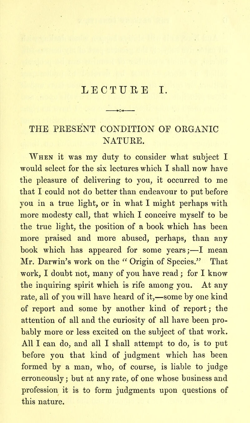 LECTUEE I. THE PEESENT CONDITION OF ORGANIC NATUEE. When it was my duty to consider what subject I would select for the six lectures which I shall now have the pleasure of delivering to you, it occurred to me that I could not do better than endeavour to put before you in a true light, or in what I might perhaps with more modesty call, that which I conceive myself to be the true light, the position of a book which has been more praised and more abused, perhaps, than any book which has appeared for some years;—I mean Mr. Darwin's work on the Origin of Species/' That work, I doubt not, many of you have read; for I know the inquiring spirit which is rife among you. At any rate, all of you will have heard of it,—some by one kind of report and some by another kind of report; the attention of all and the curiosity of all have been pro- bably more or less excited on the subject of that work. All I can do, and all I shall attempt to do, is to put before you that kind of judgment which has been formed by a man, who, of course, is liable to judge erroneously; but at any rate, of one whose business and profession it is to form judgments upon questions of this nature.