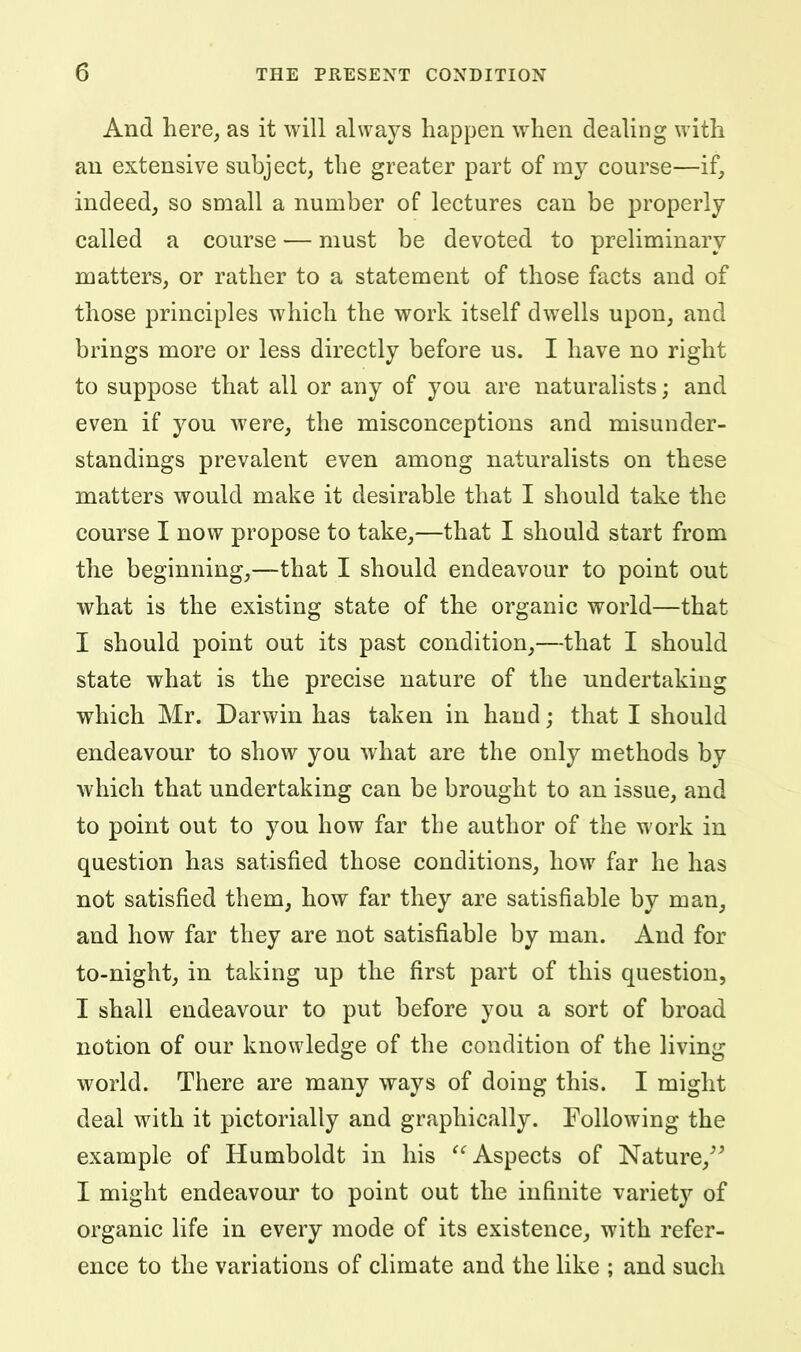 And here, as it will always happen when dealing with an extensive subject, the greater part of my course—if, indeed, so small a number of lectures can be properly called a course — must be devoted to preliminary matters, or rather to a statement of those facts and of those principles which the work itself dwells upon, and brings more or less directly before us. I have no right to suppose that all or any of you are naturalists; and even if you were, the misconceptions and misunder- standings prevalent even among naturalists on these matters would make it desirable that I should take the course I now propose to take,—that I should start from the beginning,—that I should endeavour to point out what is the existing state of the organic world—that I should point out its past condition,—that I should state what is the precise nature of the undertaking which Mr. Darwin has taken in hand; that I should endeavour to show you what are the only methods by which that undertaking can be brought to an issue, and to point out to you how far the author of the work in question has satisfied those conditions, how far he has not satisfied them, how far they are satisfiable by man, and how far they are not satisfiable by man. And for to-night, in taking up the first part of this question, I shall endeavour to put before you a sort of broad notion of our knowledge of the condition of the living world. There are many ways of doing this. I might deal with it pictorially and graphically. Following the example of Humboldt in his Aspects of Nature,^^ I might endeavour to point out the infinite variety of organic life in every mode of its existence, with refer- ence to the variations of climate and the like ; and such