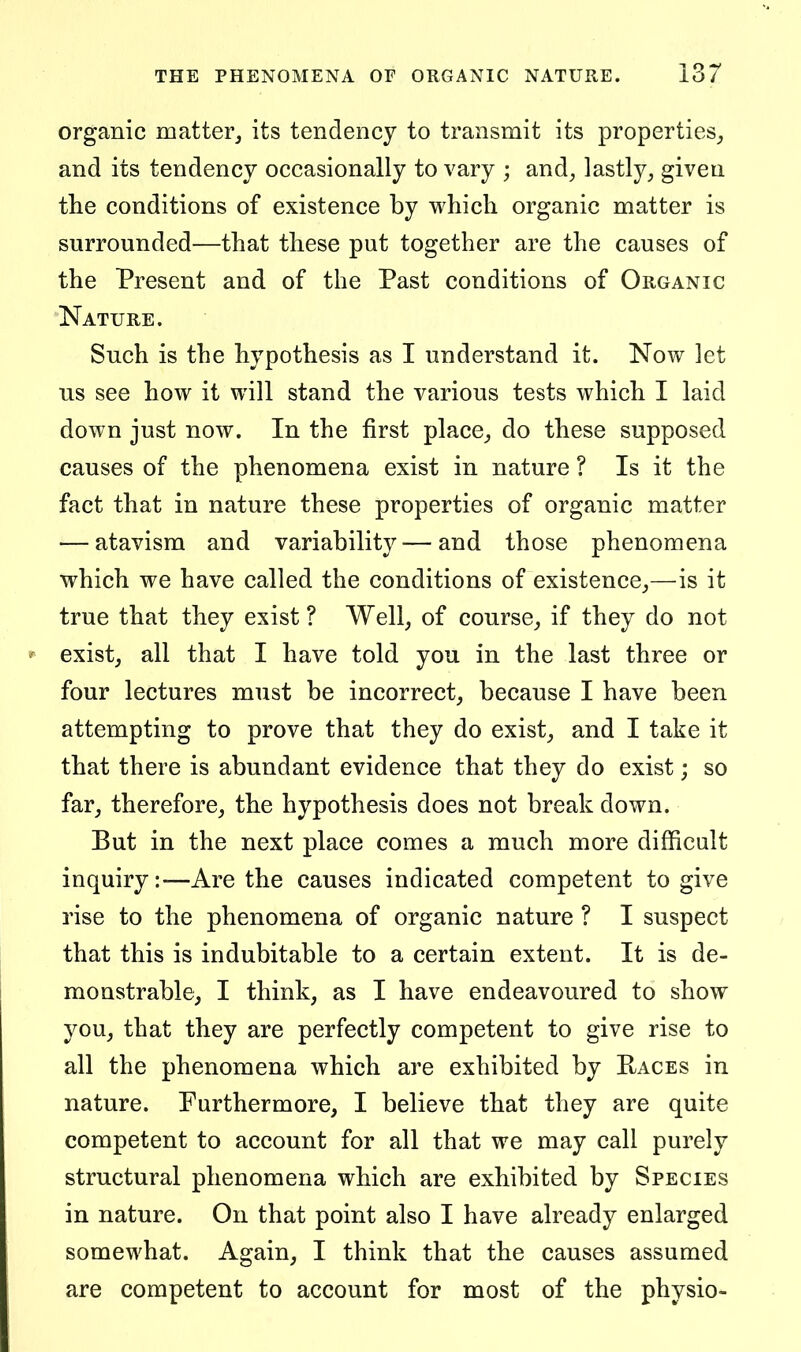 organic matter^ its tendency to transmit its properties, and its tendency occasionally to vary ; and, lastly, given the conditions of existence by which organic matter is surrounded—that these put together are the causes of the Present and of the Past conditions of Organic Nature. Such is the hypothesis as I understand it. Now let us see how it will stand the various tests which I laid down just now. In the first place,, do these supposed causes of the phenomena exist in nature ? Is it the fact that in nature these properties of organic matter — atavism and variability—and those phenomena which we have called the conditions of existence,—is it true that they exist ? Well, of course, if they do not exist, all that I have told you in the last three or four lectures must be incorrect, because I have been attempting to prove that they do exist, and I take it that there is abundant evidence that they do exist; so far, therefore, the hypothesis does not break down. But in the next place comes a much more difficult inquiry:-—Are the causes indicated competent to give rise to the phenomena of organic nature ? I suspect that this is indubitable to a certain extent. It is de- monstrable, I think, as I have endeavoured to show you, that they are perfectly competent to give rise to all the phenomena which are exhibited by Eaces in nature. Furthermore, I believe that they are quite competent to account for all that we may call purely structural phenomena which are exhibited by Species in nature. On that point also I have already enlarged somewhat. Again, I think that the causes assumed are competent to account for most of the physio-