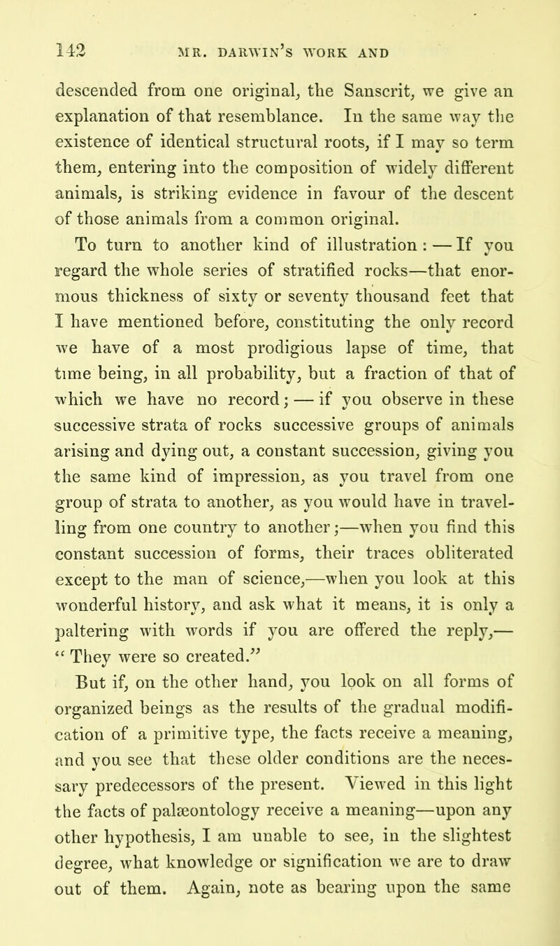 descended from one original^ the Sanscrit, we give an explanation of that resemblance. In the same way the existence of identical structural roots, if I may so term them, entering into the composition of widely different animals, is striking evidence in favour of the descent of those animals from a common original. To turn to another kind of illustration:—If you regard the whole series of stratified rocks—that enor- mous thickness of sixty or seventy thousand feet that I have mentioned before, constituting the only record we have of a most prodigious lapse of time, that time being, in all probability, but a fraction of that of which we have no record; — if you observe in these successive strata of rocks successive groups of animals arising and dying out, a constant succession, giving you the same kind of impression, as you travel from one group of strata to another, as you would have in travel- ling from one country to another;—when you find this constant succession of forms, their traces obliterated except to the man of science,—when you look at this wonderful history, and ask what it means, it is only a paltering with words if you are offered the reply,—  They were so created.^^ But if, on the other hand, you look on all forms of organized beings as the results of the gradual modifi- cation of a primitive type, the facts receive a meaning_, and you see that these older conditions are the neces- sary predecessors of the present. Viewed in this light the facts of palaeontology receive a meaning—upon any other hypothesis, I am unable to see, in the slightest degree, what knowledge or signification we are to draw out of them. Again, note as bearing upon the same