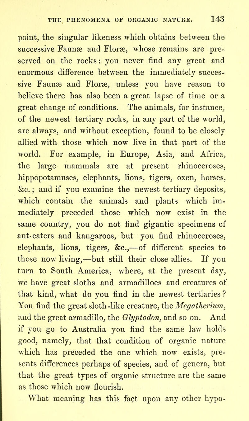 point, the singular likeness which obtains between the successive Faunae and Florae, whose remains are pre- served on the rocks: you never find any great and enormous difference between the immediately succes- sive Faunae and Florae, unless you have reason to believe there has also been a great lapse of time or a great change of conditions. The animals, for instance, of the newest tertiary rocks, in any part of the world, are always, and without exception, found to be closely allied with those which now live in that part of the world. For example, in Europe, Asia, and Africa, the large mammals are at present rhinoceroses, hippopotamuses, elephants, lions, tigers, oxen, horses, &c.; and if you examine the newest tertiary deposits, which contain the animals and plants which im- mediately preceded those which now exist in the same country, you do not find gigantic specimens of ant-eaters and kangaroos, but you find rhinoceroses, elephants, lions, tigers, &c.,—of different species to those now living,—but still their close allies. If you turn to South America, where, at the present day, w^e have great sloths and armadilloes and creatures of that kind, what do you find in the newest tertiaries ? You find the great sloth-like creature, the Megatherium, and the great armadillo, the Glyptodon, and so on. And if you go to Australia you find the same law holds good, namely, that that condition of organic nature which has preceded the one which now exists, pre- sents differences perhaps of species, and of genera, but that the great types of organic structure are the same as those which now flourish. What meaning has this fact upon any other hypo-