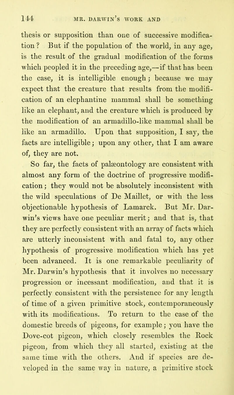 thesis or supposition than one of successive modifica- tion ? But if the population of the world_, in any age, is the result of the gradual modification of the forms which peopled it in the preceding age,—if that has been the case, it is intelligible enough; because we may- expect that the creature that results from the modifi- cation of an elephantine mammal shall be something like an elephant, and the creature which is produced by the modification of an armadillo-like mammal shall be like an armadillo. Upon that supposition, I say, the facts are intelligible; upon any other, that I am aware of, they are not. So far, the facts of palseontology are consistent with almost any form of the doctrine of progressive modifi- cation ; they would not be absolutely inconsistent with the wild speculations of De Maillet, or with the less objectionable hypothesis of Lamarck. But Mr. Dar- win's views have one peculiar merit; and that is, that they are perfectly consistent with an array of facts which are utterly inconsistent with and fatal to, any other hypothesis of progressive modification which has yet been advanced. It is one remarkable peculiarity of Mr. Darwin's hypothesis that it involves no necessary progression or incessant modification, aud that it is perfectly consistent with the persistence for any length of time of a given primitive stock, contemporaneously with its modifications. To return to the case of the domestic breeds of pigeons, for example; you have the Dove-cot pigeon, which closely resembles the Bock pigeon, from which they all started, existing at the same time with the others. And if species are de- veloped in the same way in nature, a primitive stock