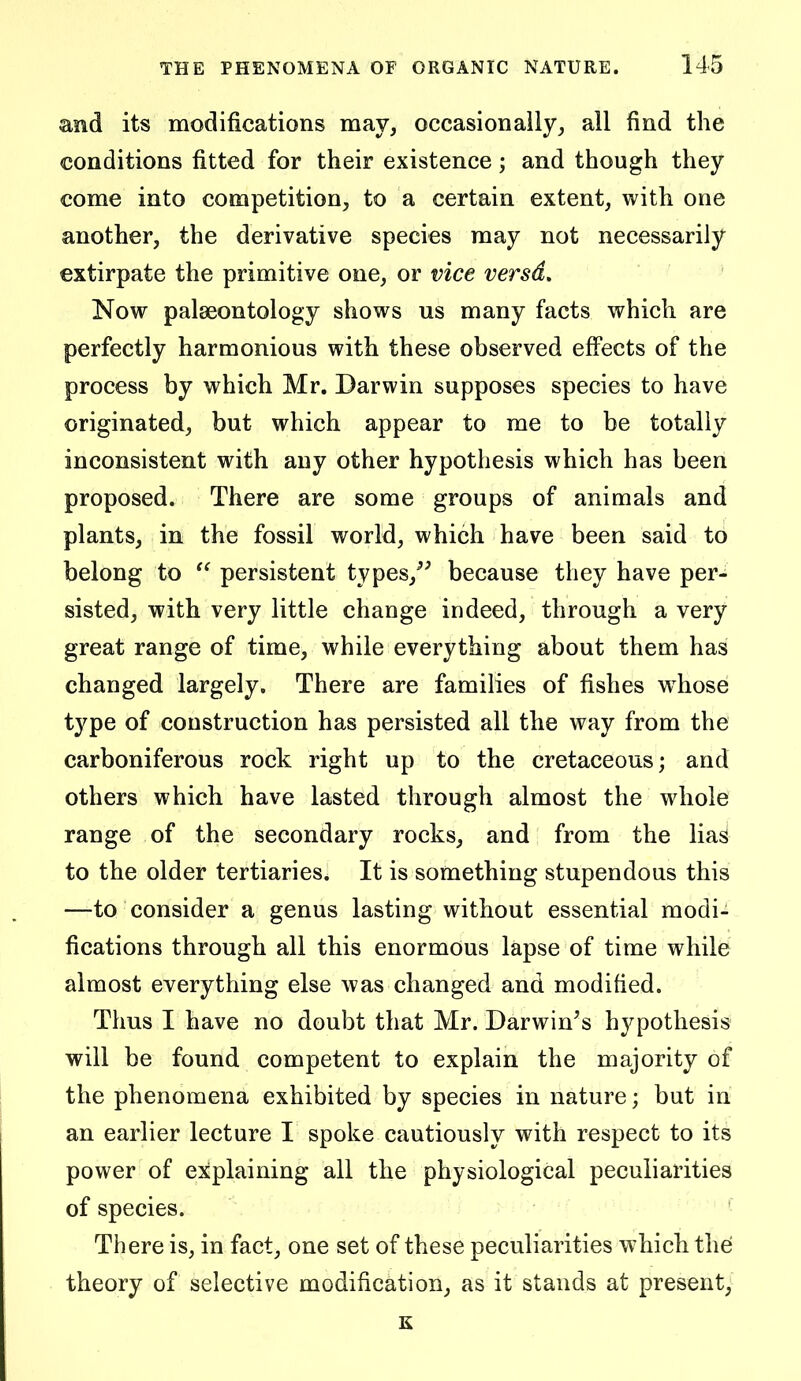 and its modifications may, occasion ally, all find the conditions fitted for their existence; and though they come into competition, to a certain extent, with one another, the derivative species may not necessarily extirpate the primitive one, or vice versd. Now palaeontology shows us many facts which are perfectly harmonious with these observed effects of the process by which Mr. Darwin supposes species to have originated, but which appear to me to be totally inconsistent with any other hypothesis which has been proposed. There are some groups of animals and plants, in the fossil world, which have been said to belong to  persistent types,^^ because they have per- sisted, with very little change indeed, through a very great range of time, while everything about them has changed largely. There are families of fishes w^hose type of construction has persisted all the way from the carboniferous rock right up to the cretaceous; and others which have lasted through almost the whole range of the secondary rocks, and from the lia^ to the older tertiaries. It is something stupendous this —to consider a genus lasting without essential modi- fications through all this enormous lapse of time while almost everything else was changed and modified. Thus I have no doubt that Mr. Darwin's hypothesis will be found competent to explain the majority of the phenomena exhibited by species in nature; but in an earlier lecture I spoke cautiously with respect to its power of explaining all the physiological peculiarities of species. Til ere is, in fact, one set of these peculiarities which the theory of selective modification, as it stands at present, K