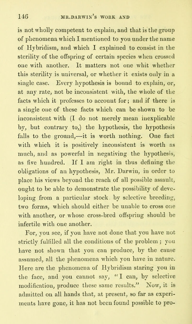 is not wholly competent to explain^ and that is the group of phenomena which I mentioned to you under the name of Hybridism, and which I explained to consist in the sterility of the offspring of certain species when crossed one with another. It matters not one whit whether this sterility is universal, or whether it exists only in a single case. Every hypothesis is bound to explain, or, at any rate, not be inconsistent with, the whole of the facts which it professes to account for; and if there is a single one of these facts which can be shown to be inconsistent with (I do not merely mean inexplicable by, but contrary to,) the hypothesis, the hypothesis falls to the ground,—it is worth nothing. One fact with which it is positively inconsistent is worth as much, and as powerful in negativing the hypothesis, as five hundred. If I am right in thus defining the obligations of an hypothesis, Mr. Darwin, in order to place his views beyond the reach of all possible assault, ought to be able to demonstrate the possibility of deve- loping from a particular stock by selective breeding, two forms, which should either be unable to cross one with another, or whose cross-bred offspring should be infertile with one another. For, you see, if you have not done that you have not strictly fulfilled all the conditions of the problem ; you have not shown that you can produce, by the cause assumed, all the phenomena which you have in nature. Here are the phenomena of Hybridism staring you in the face, and you cannot say, ^^I can, by selective modification, produce these same rcsults.^^ Now, it is admitted on all hands that, at present, so far as experi- ments have gone, it has not been found possible to pro-