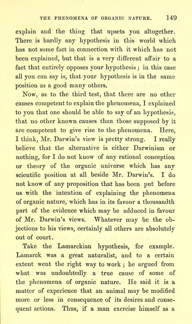 explain and tlie thing that upsets you altogether. There is hardly any hypothesis in this world which has not some fact in connection with it which has not been explained, but that is a very different affair to a fact that entirely opposes your hypothesis ; in this case all you can say is, that your hypothesis is in the same position as a good many others. Now, as to the third test, that there are no other causes competent to explain the phenomena, I explained to you that one should be able to say of an hypothesis, that no other known causes than those supposed by it are competent to give rise to the phenomena. Here, I think, Mr. Darwin^s view is pretty strong. I really believe that the alternative is either Darwinism or nothing, for I do not know of any rational conception or theory of the organic universe which has any scientific position at all beside Mr. Darwin^s. I do not know of any proposition that has been put before us with the intention of explaining the phenomena of organic nature, which has in its favour a thousandth part of the evidence which may be adduced in favour of Mr. Darwin^s views. Whatever may be the ob- jections to his views, certainly all others are absolutely out of court. Take the Lamarckian hypothesis, for example. Lamarck was a great naturalist, and to a certain extent went the right way to work; he argued from what was undoubtedly a true cause of some of the phenomena of organic nature. He said it is a matter of experience that an animal may be modified more or less in consequence of its desires and conse- quent actions. Thus, if a man exercise himself as a