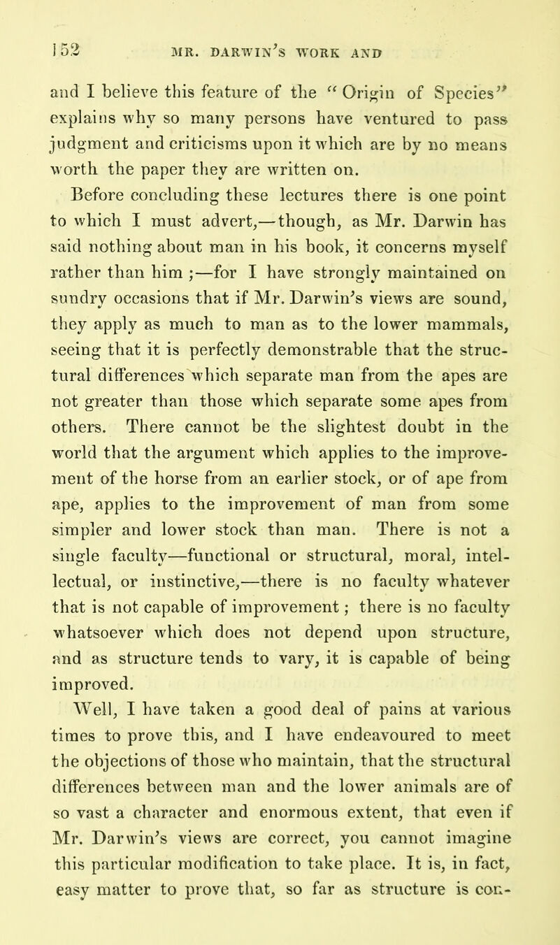 and I believe this feature of the  Origin of Species^' explains why so many persons have ventured to pass judgment and criticisms upon it which are by no means worth the paper they are written on. Before concluding these lectures there is one point to which I must advert,— though, as Mr. Darwin has said nothing about man in his book, it concerns myself rather than him ;—for I have strongly maintained on sundry occasions that if Mr. Darwin^s views are sound, they apply as much to man as to the lower mammals, seeing that it is perfectly demonstrable that the struc- tural differences which separate man from the apes are not greater than those which separate some apes from others. There cannot be the slightest doubt in the world that the argument which applies to the improve- ment of the horse from an earlier stock, or of ape from ape, applies to the improvement of man from some simpler and lower stock than man. There is not a single faculty—functional or structural, moral, intel- lectual, or instinctive,—there is no faculty whatever that is not capable of improvement; there is no faculty whatsoever which does not depend upon structure, and as structure tends to vary, it is capable of being improved. Well, I have taken a good deal of pains at various times to prove this, and I have endeavoured to meet the objections of those who maintain, that the structural differences between man and the lower animals are of so vast a character and enormous extent, that even if Mr. Darwin's views are correct, you cannot imagine this particular modification to take place. It is, in fact, easy matter to prove that, so far as structure is con-