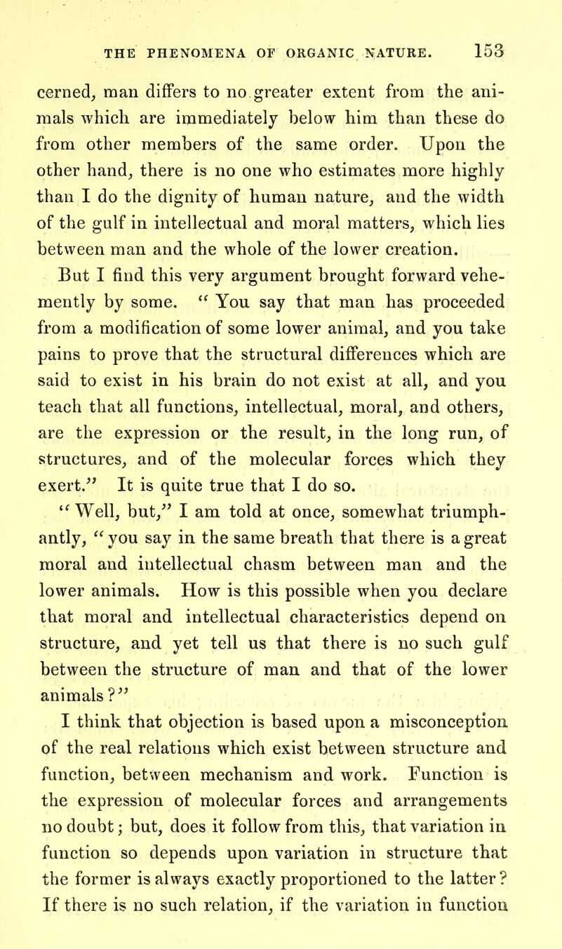 cerned^ man differs to no greater extent from the ani- mals which are immediately below him than these do from other members of the same order. Upon the other hand, there is no one who estimates more highly than I do the dignity of human nature, and the width of the gulf in intellectual and moral matters, which lies between man and the whole of the lower creation. But I find this very argument brought forward vehe- mently by some.  You say that man has proceeded from a modification of some lower animal, and you take pains to prove that the structural differences which are said to exist in his brain do not exist at all, and you teach that all functions, intellectual, moral, and others, are the expression or the result, in the long run, of structures, and of the molecular forces which they exert.^' It is quite true that I do so. Well, but,^' I am told at once, somewhat triumph- antly,  you say in the same breath that there is a great moral and intellectual chasm between man and the lower animals. How is this possible when you declare that moral and intellectual characteristics depend on structure, and yet tell us that there is no such gulf between the structure of man and that of the lower animals I think that objection is based upon a misconception, of the real relations which exist between structure and function, between mechanism and work. Function is the expression of molecular forces and arrangements no doubt; but, does it follow from this, that variation in function so depends upon variation in structure that the former is always exactly proportioned to the latter ? If there is no such relation, if the variation in function