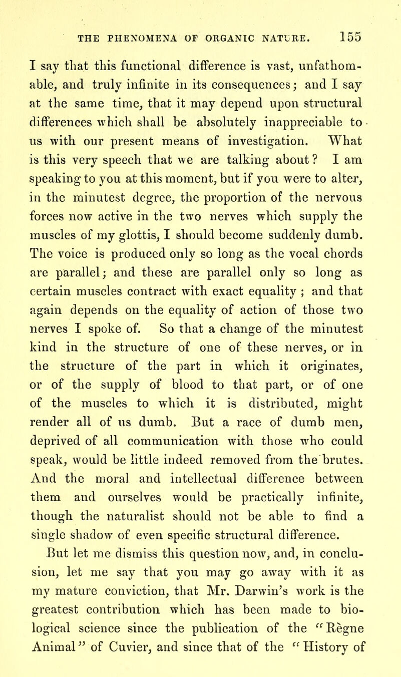 I say that this functional difference is vast, unfathom- able, and truly infinite in its consequences; and I say at the same time, that it may depend upon structural differences which shall be absolutely inappreciable to • us with our present means of investigation. What is this very speech that we are talking about ? I ara speaking to you at this moment, but if you were to alter, in the minutest degree, the proportion of the nervous forces now active in the two nerves which supply the muscles of my glottis, I should become suddenly dumb. The voice is produced only so long as the vocal chords are parallel; and these are parallel only so long as certain muscles contract with exact equality ; and that again depends on the equality of action of those two nerves I spoke of. So that a change of the minutest kind in the structure of one of these nerves, or in the structure of the part in which it originates, or of the supply of blood to that part, or of one of the muscles to which it is distributed, might render all of us dumb. But a race of dumb men, deprived of all communication with those who could speak, would be little indeed removed from the brutes. And the moral and intellectual difference between them and ourselves would be practically infinite, though the naturalist should not be able to find a single shadow of even specific structural difference. But let me dismiss this question now, and, in conclu- sion, let me say that you may go away with it as my mature conviction, that Mr. Darwin's work is the greatest contribution which has been made to bio- logical science since the publication of the Regno Animal of Cuvier, and since that of the History of