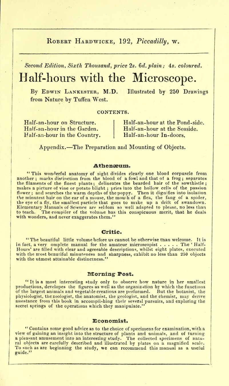 Second Edition, Sixth Thousand, price 2s. 6d.plain,- 4s. coloured. Half-hours with the Microscope. By Edwin Lankfjster, M.D. Illustrated by 250 Drawings from Nature by TufFen West. CONTENTS. Half-an-hour on Structure. Half'-an-hour in the Garden. Half-an-hour in the Country. Half-an-hour at the Pond-side. Half-an-hour at the Seaside. Half-an-hour In-doors. Appendix.—The Preparation and Mounting of Objects. iLtlieneeum.  This wonderful anatomy of sight divides dearly one blood corpuscle from another ; marks distinction from the blood of a fowl and that of a frog; separates the filaments of the finest plants; delineates the bearded hair of the sowthistle ; makes a picture of vine or potato blight ; pries into the hollow cells of the passion flower ; and searches the warm depths of the poppy. Then it dignifies into isolation the minutest hair on the ear of a mouse, the mouih of a flea, the fang of a spider, the eye of a fly, the smallest particle that goes to make up a drift of swandown. Elementary Ulanuals of Science ar« seldom so well adapted to please, no less than to teach. The compiler of the volume has this conspicuous merit, that he deals with wonders, and never exaggerates them. Critic.  The beautiful little volume before us cannot be otherwise tnan welcome. It is in fact, a very omplete manual for the amateur microscopist The ' Half- Hours' are filled with clear and agreeable descriptions, whilst eight plates, executed with the rrost beautiful minuteness and sharpness, exhibit no less than 250 objects with the utmost attainable distinctness. Scorning Post.  It is a most interesting study only to observe how nature in her smallest productions, developes the figures as well as the organization by which the functions of the largest animals and vegetaljle creations are performed. 15ut the botanist, the physiologist, the zoologist, the anatomist, the geologist, and the chemist, may derive assistance from this book in accomplishing their several pursuits, and exploring the secret springs of the operations which they manipulate. Economist.  Contains some good advice as to the choice of specimens for examination, with a view of gaining an insight into the structure of plants and a,nimals, and of turning a pleasant amusement into an interesting study. The collected specimens of natu- ral objects are carefully described and illustrated by plates on a magnified scale. To such as are beginning the study, we can recommend this manual as a useful guide.