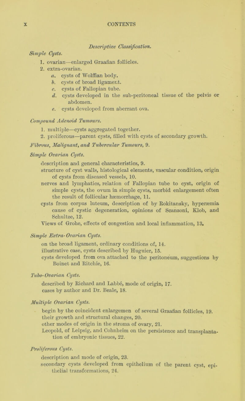 Descriptive Classification. Simple Cysts. 1. ovarian—enlarged Graafian follicles. 2. extra-ovarian. a. cysts of Wolffian body. b. cysts of broad ligament. c. cysts of Fallopian tube. d. cysts developed in the sub-peritoneal tissue of the pelvis or abdomen. e. cysts developed from aberrant ova. Compound Adenoid Tumours. 1. multiple—cysts aggregated together. 2. proliferous—parent cysts, filled with cysts of secondary growth. Fibrous, Malignant, and Tubercular Tumours, 9. Simple Ovarian Cysts. description and general characteristics, 9. structure of cyst walls, histological elements, vascular condition, origin of cysts from diseased vessels, 10. nerves and lymphatics, relation of Fallopian tube to cyst, origin of simple cysts, the ovum in simple cysts, morbid enlargement often the result of follicular hemorrhage, 11. cysts from corpus luteum, description of by Rokitansky, hyperemia cause of cystic degeneration, opinions of Scanzoni, Klob, and Schultze, 12. Views of Grohe, effects of congestion and local inflammation, 13. Simple Extra- Ovarian Cysts. on the broad ligament, ordinary conditions of, 14. illustrative case, cysts described by Huguier, 15. cysts developed from ova attached to the peritoneum, suggestions by Boinet and Ritchie, 16. Tubo-Ovarian Cysts. described by Richard and Lab be, mode of origin, 17. cases by author and Dr. Beale, 18. Multiple Ovarian Cysts. begin by the coincident enlargemen of several Graafian follicles, 19. their growth and structural changes, 20. other modes of origin in the stroma of ovary, 21. Leopold, of Leipsig, and Cohnheim on the persistence and transplanta- tion of embryonic tissues, 22. Proliferous Cysts. description and mode of origin, 23. secondary cysts developed from epithelium of the parent cyst, epi- thelial transformations, 24.