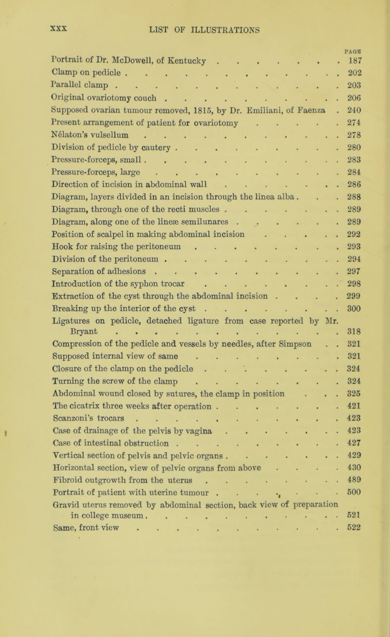 PAGE Portrait of Dr. McDowell, of Kentucky ....... 187 Clamp on pedicle 202 Parallel clamp 203 Original ovariotomy couch 206 Supposed ovarian tumour removed, 1815, by Dr. Emiliani, of Faenza . 240 Present arrangement of patient for ovariotomy . . . . .274 NPlaton’s vulsellum . . . . . . . . . . . 278 Division of pedicle by cautery 280 Pressure-forceps, small 283 Pressure-forceps, large 284 Direction of incision in abdominal wall 286 Diagram, layers divided in an incision through the linea alba . . . 288 Diagram, through one of the recti muscles 289 Diagram, along one of the lineae semilunares 289 Position of scalpel in making abdominal incision 292 Hook for raising the peritoneum 293 Division of the peritoneum 294 Separation of adhesions 297 Introduction of the syphon trocar 298 Extraction of the cyst through the abdominal incision .... 299 Breaking up the interior of the cyst 300 Ligatures on pedicle, detached ligature from case reported by Mr. Bryant 318 Compression of the pedicle and vessels by needles, after Simpson . . 321 Supposed internal view of same 321 Closure of the clamp on the pedicle . 324 Turning the screw of the clamp 324 Abdominal wound closed by sutures, the clamp in position . . . 325 The cicatrix three weeks after operation 421 Scanzoni’s trocars 423 Case of drainage of the pelvis by vagina 423 Case of intestinal obstruction 427 Vertical section of pelvis and pelvic organs 429 Horizontal section, view of pelvic organs from above . . . .430 Fibroid outgrowth from the uterus 489 Portrait of patient with uterine tumour 500 Gravid uterus removed by abdominal section, back view of preparation in college museum 521 Same, front view 522