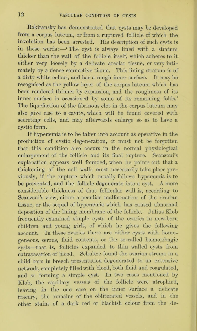 VASCULAR CONDITION OF CYSTS Rokitansky has demonstrated that cysts may be developed from a corpus luteum, or from a ruptured follicle of which the involution has been arrested. His description of such cysts is in these words:—4 The cyst is always lined with a stratum thicker than the wall of the follicle itself, which adheres to it either very loosely by a delicate areolar tissue, or very inti- mately by a dense connective tissue. This lining stratum is of a dirty white colour, and has a rough inner surface. It may be recognised as the yellow layer of the corpus luteum which has been rendered thinner by expansion, and the roughness of its inner surface is occasioned by some of its remaining folds.’ The liquefaction of the fibrinous clot in the corpus luteum may also give rise to a cavity, which will be found covered with secreting cells, and may afterwards enlarge so as to have a cystic form. If hypersemia is to be taken into account as operative in the production of cystic degeneration, it must not be forgotten that this condition also occurs in the normal physiological enlargement of the follicle and its final rupture. Scanzoni’s explanation appears well founded, when he points out that a thickening of the cell walls must necessarily take place pre- viously, if the rupture which usually follows hyperaemia is to be prevented, and the follicle degenerate into a cyst. A more considerable thickness of that follicular wall is, according to Scanzoni’s view, either a peculiar malformation of the ovarian tissue, or the sequel of hyperaemia which has caused abnormal deposition of the lining membrane of the follicle. Julius Klob frequently examined simple cysts of the ovaries in new-born children and young girls, of which he gives the following account. In these ovaries there are either cysts with homo- geneous, serous, fluid contents, or the so-called haemorrhagic cysts—that is, follicles expanded to thin walled cysts from extravasation of blood. Schultze found the ovarian stroma in a child born in breech presentation degenerated to an extensive network, completely filled with blood, both fluid and coagulated, and so forming a simple cyst. In two cases mentioned by Klob, the capillary vessels of the follicle were atrophied, leaving in the one case on the inner surface a delicate tracery, the remains of the obliterated vessels, and in the other stains of a dark red or blackish colour from the de-