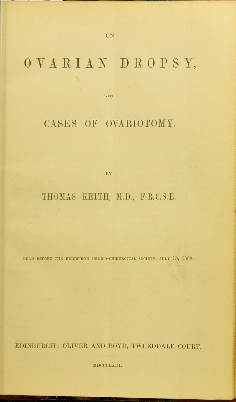 ON OVARIAN DROPSY, CASES OF OVARIOTOMY. BY THOMAS KEITH, M.D., F.E.C.S.E. HEAD BEPORE THE EDUmUHGH MEDICO-CniRrRGICAL SOCIETT, JULY 15, 18G3. EDINBURGH: OLIVER AND BOYD, TWEEDDALE COURT. MDCCCLXIII.