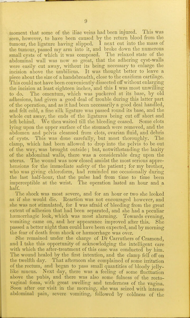 moment that some of the iliac veins had been injured. This was seen, however, to have been caused by the return blood from tlie tumour, the ligature having slipped. I next cut into the mass of the tumour, passed my arm into it, and broke down the numerous small cysts of which it was composed. The relaxed state of the abdominal wall was now so great, that the adhering cyst-walls were easily cut away, without its being necessary to enlarge the incision above the umbilicus. It was thought better to leave a piece about the size of a handsbreadth, close to the ensiform cartilage. This could not have been conveniently dissected off witliout enlarging the incision at least eighteen inches, and this I was most unwilling to do. The omentum, which was puckered at its base, by old adhesions, had given a good deal of trouble during this latter part of the operation, and as it had been necessarily a good deal handled, and felt cold, a fine silk ligature was passed round its base, and the whole cut away, the ends of the ligatures being cut off short and left behind. We then waited till the bleeding ceased. Some clots lying upon the upper surface of the stomach were removed, and the abdomen and pelvis cleansed from clots, ovarian fluid, and debris of cysts. This was done carefully, but most thoroughly. The clamp, which had been allowed to drop into the pelvis to be out of the way, was brought outside ; but, notwithstanding the laxity of the abdominal walls, there was a considerable drag upon the uterus. The wound was now closed amidst the most serious appre- hensions for the immediate safety of the patient; for my brother, who was giving chloroform, had reminded me occasionally during the last half-hour, that the pulse had fi-om time to time been imperceptible at the wrist. The operation lasted an hour and a half. The shock was most severe, and for an hour or two she looked as if she would die. Keaction was not encouraged however, and she was not stimulated, for I was afr'aid of bleeding fr-om the gi-eat extent of adhesion that had been separated, and she had a peculiar hsemorrhagic look, which was most alarming. Towards evening, vomiting came on, and her appearance improved after this. She passed a better night than could have been expected, and by morning the fear of death from shock or hsemon-hage was over. She remained under the charge of Dir Carruthers of Cramond, and I take this opportunity of acknowledging the intelligent care Avith which the after-treatment of this case was conducted by him. The wound healed by the first intention, and the clamp fell off on the twelfth day. That afternoon she complained of some irritation of the rectum, and began to pass small quantities of bloody jelly- like mucus. Next day, there was a feeling of some fluctuation above the pubis, and there was also some fulness of the recto- vaginal fossa, with great swelling and tenderness of the vagina. Soon after our visit in the morning, she was seized with intense abdominal pain, severe vomiting, followed by coldness of the