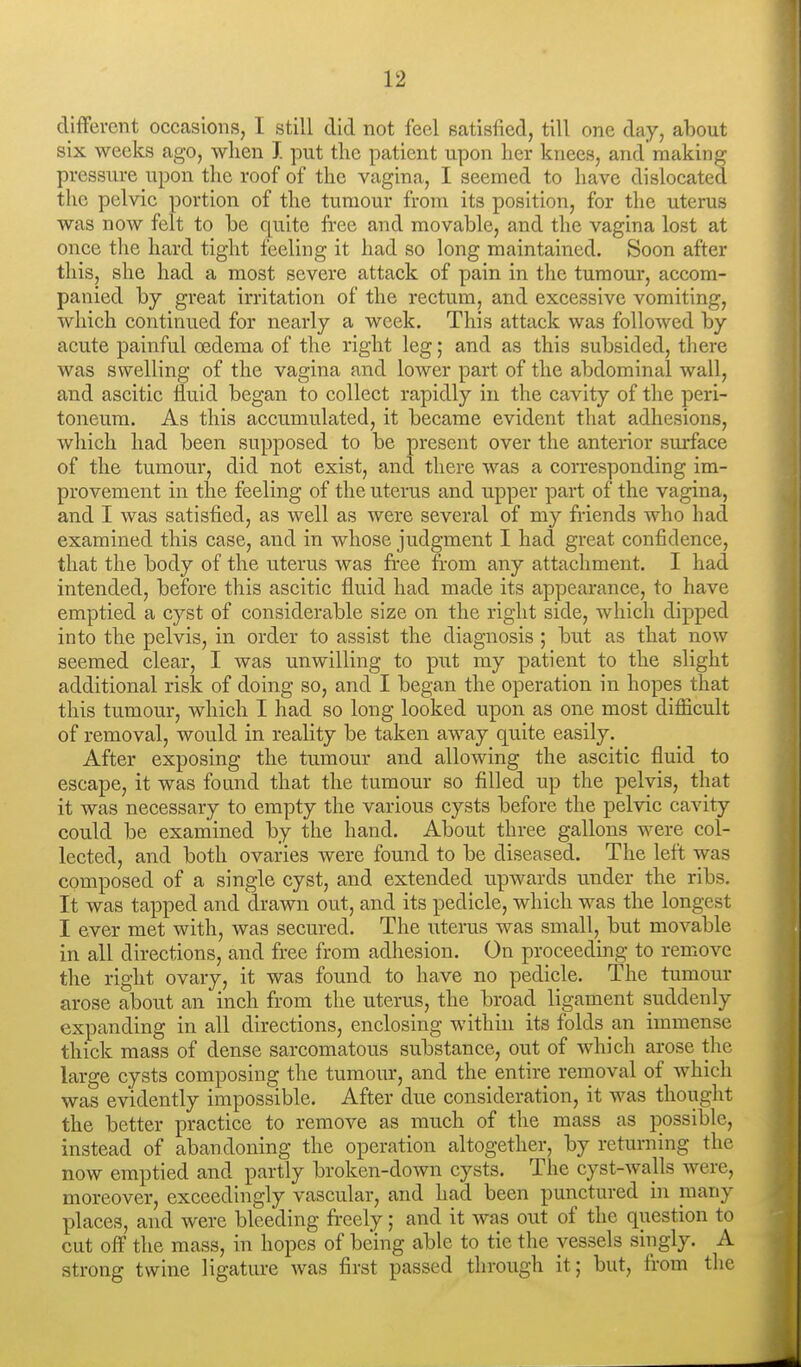 different occasions, I still did not feel satisfied, till one day, about six weeks ago, when J. put the patient upon her knees, and making pressure upon the roof of the vagina, I seemed to have dislocated the pelvic portion of the tumour from its position, for the uterus was now felt to he quite fi-ee and movable, and the vagina lost at once the hard tight feeling it had so long maintained. Soon after this, she had a most severe attack of pain in the tumour, accom- panied by great irritation of the rectum, and excessive vomiting, which continued for nearly a week. This attack was followed by acute painful oedema of the right leg; and as this subsided, there was swelling of the vagina and lower part of the abdominal wall, and ascitic fluid began to collect rapidly in the cavity of the peri- toneum. As this accumulated, it became evident that adhesions, which had been supposed to be present over the anterior surface of the tumour, did not exist, and there was a comsponding im- provement in the feeling of the uterus and upper part of the vagina, and I was satisfied, as well as were several of my friends who had examined this case, and in whose judgment I had great confidence, that the body of the uterus was free from any attachment. I had intended, before this ascitic fluid had made its appearance, to have emptied a cyst of considerable size on the right side, which dipped into the pelvis, in order to assist the diagnosis ; but as that now seemed clear, I was unwilling to put my patient to the slight additional risk of doing so, and I began the operation in hopes that this tumour, which I had so long looked upon as one most difiicult of removal, would in reality be taken away quite easily. After exposing the tumour and allowing the ascitic fluid to escape, it was found that the tumour so filled up the pelvis, that it was necessary to empty the various cysts before the pelvic cavity could be examined by the hand. About three gallons were col- lected, and both ovaries were found to be diseased. The left was composed of a single cyst, and extended upwards under the ribs. It was tapped and drawn out, and its pedicle, which was the longest I ever met with, was secured. The uterus was small, but movable in all directions, and free from adhesion. On proceeding to remove the right ovary, it was found to have no pedicle. The tumour arose about an inch from the uterus, the broad ligament suddenly expanding in all directions, enclosing within its folds an immense thick mass of dense sarcomatous substance, out of which arose the large cysts composing the tumour, and the entire removal of which was evidently impossible. After due consideration, it was thought the better practice to remove as much of the mass as possible, instead of abandoning the operation altogether, by returning the now emptied and partly broken-down cysts. The cyst-walls were, moreover, exceedingly vascular, and had been punctured in many places, and were bleeding freely; and it was out of the question to cut off the mass, in hopes of being able to tie the vessels singly. A strong twine ligature Avas first passed through it; but, from the