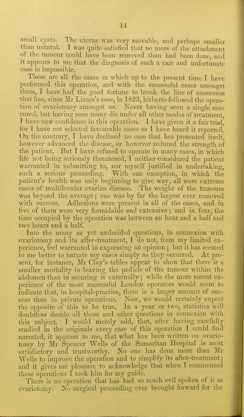 small cysts. Tlic uterus was very movable, and perlia])s smaller than natural. I was quite satisfied that no more of the attaeliment of the tumour could liave been removed than had been done, and it appears to me that the diagnosis of such a rare and unfortunate case is impossible. These are all the cases in which up to the present time I have performed this operation, and with the successful cases amongst them, I have had the good fortune to break the line of unsuccess that has, since Mr Lizars's case, in 1823, hitherto followed the opera- tion of ovariotomy amongst us. Never having seen a single case cured, but having seen many die under all other modes of treatment, T have now confidence in this operation. I have given it a fair trial, for I have not selected favourable eases as I have heard it reported. On the contrary, I have declined no case that has presented itself, however advanced the disease, or however reduced the strength of the patient. But I have refused to operate in many eases, in which life not being seriously threatened, I neither considered the patient warranted in submitting to, nor myself justified in undertaking, such a serious proceeding. With one exception, in which the patient's health was only beginning to give way, all were extreme cases of multilocular ovarian disease. The weight of the tumours was beyond the average ; one was by far the largest ever removed with success. Adhesions were present in all of the cases, and in five of them were very formidable and extensive; and in four-, the time occupied by the operation was between an hour and a half and two hours and a half. Into the many as yet undecided questions, in connexion with ovariotomy and its after-treatment, I do not, from my limited ex- perience, feel warranted in expressing an opinion ; but it has seemed to me better to narrate my cases simply as they occurred. At pre- sent, for instance, Mr Clay's tables appear to show that there is a smaller mortality in leaving the pedicle of the tumour within the abdomen than in securing it externally ; while the more recent ex- perience of the most successful London operators would seem to indicate that, in hospital-practice, there is a larger amount of suc- cess than in private operations. Now, we would certainly expect the opposite of this to be true. In a year or two, statistics will doubtless decide all these and other questions in connexion witli this subject. I would merely add, that, after ha^nng carefully studied in the originals every case of this operation I could find narrated, it appears to me, that what has been written on ovario- tomy by Mr Spencer Wells of the Samaritan Hospital is most satisfactory and trustworthy. No one has done more than Mr Wells to improve the operation and to simplify its after-treatment; and it gives me pleasure to acknowledge that when I commenced these operations I took him for my guide. There is no operation that has had so much evil spoken of it as ovariotomy. No surgical proceeding ever brought forward for the
