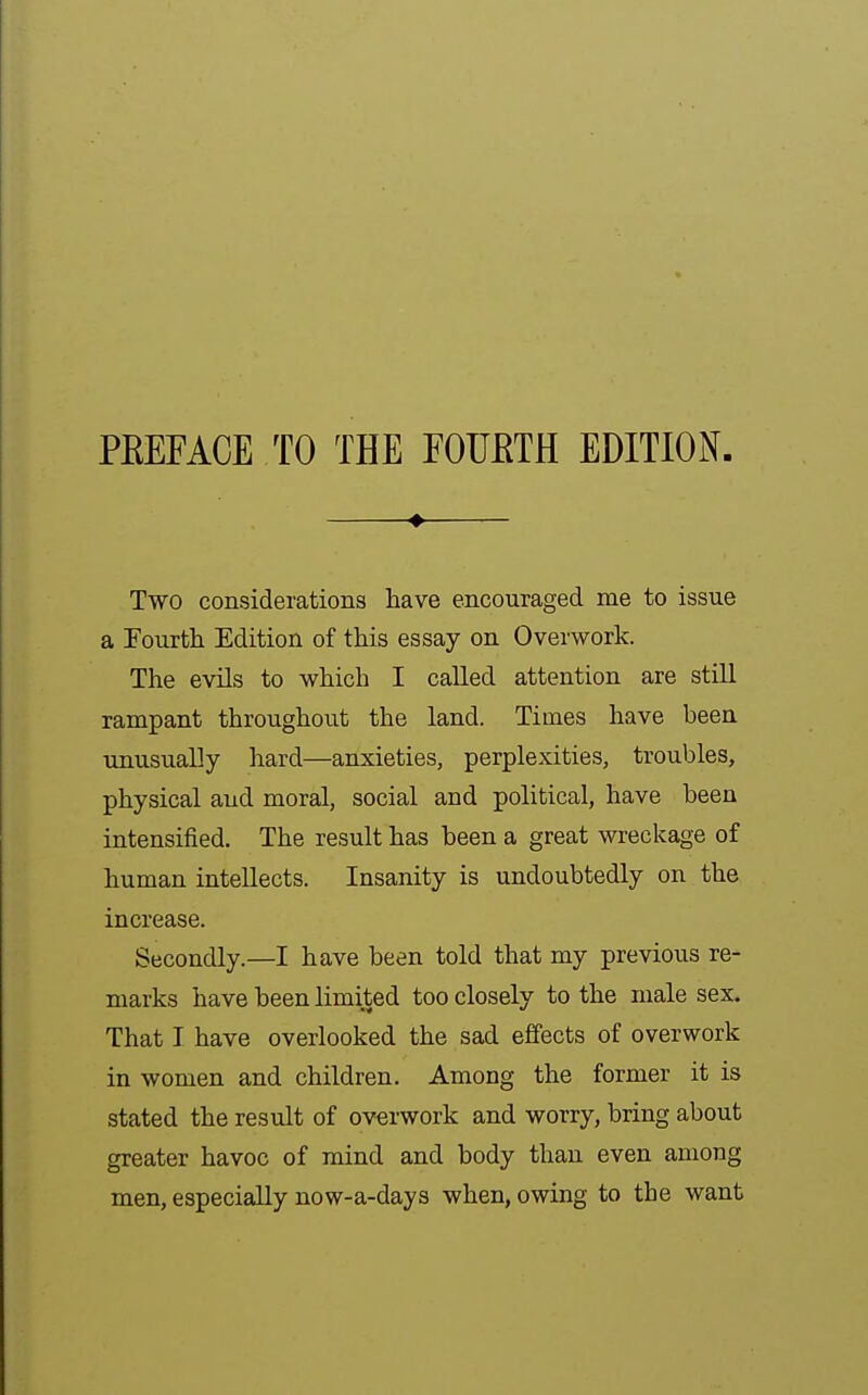 PEEFACE TO THE FOURTH EDITION. ♦ Two considerations have encouraged me to issue a Fourth Edition of this essay on Overwork. The evils to which I called attention are still rampant throughout the land. Times have been unusually hard—anxieties, perplexities, troubles, physical and moral, social and political, have been intensified. The result has been a great wreckage of human intellects. Insanity is undoubtedly on the increase. Secondly.—I have been told that my previous re- marks have been limited too closely to the male sex. That I have overlooked the sad effects of overwork in women and children. Among the former it is stated the result of overwork and worry, bring about greater havoc of mind and body than even among men, especially now-a-days when, owing to the want