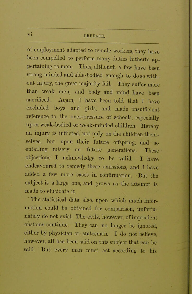 PREFACE. of employment adapted to female workers, they have been compelled to perform many duties hitherto ap- pertaining to men. Thus, although a few have been strong-minded and able-bodied enough to do so with- out injury, the great majority fail. They suffer more than weak men, and body and mihd have been sacrificed. Again, I have been told that I have excluded boys and girls, and made insufficient reference to the over-pressure of schools, especially upon weak-bodied or weak-minded children. Hereby an injury is inflicted, not only on the children them- selves, but upon their future offspring, and so entailing misery on future generations. These objections I acknowledge to be valid. I have endeavoured to remedy these omissions, and I have added a few more cases in confirmation. But the subject is a large one, and ^rows as the attempt is made to elucidate it. The statistical data also, upon which much infor- mation could be obtained for comparison, unfortu- nately do not exist. The evils, however, of imprudent customs continue. They can no longer be ignored, either by physician or statesman. I do not believe, however, all has been said on this subject that can be said. But every man must act according to his