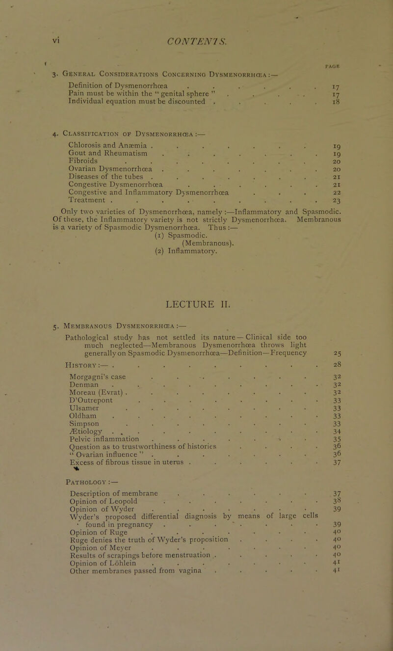 PAGE 3. General Considerations Concerning Dysmenorrhcea: — Definition of Dysmenorrhcea ...... 17 Pain must be within the “ genital sphere ” .... 17 Individual equation must be discounted . . . . .18 4. Classification of Dysmenorrhcea :— Chlorosis and Anaemia ..... ig Gout and Rheumatism ..... 19 Fibroids ...... 20 Ovarian Dysmenorrhcea ..... . . 20 Diseases of the tubes ..... 21 Congestive Dysmenorrhcea . . - 21 Congestive and Inflammatory Dysmenorrhcea 22 Treatment ....... 23 Only two varieties of Dysmenorrhcea, namely :—Inflammatory and Spasmodic. Of these, the Inflammatory variety is not strictly Dysmenorrhcea. Membranous is a variety of Spasmodic Dysmenorrhcea. Thus :— (1) Spasmodic. (Membranous). (2) Inflammatory. LECTURE II. 5. Membranous Dysmenorrhcea :— Pathological study has not settled its nature—Clinical side too much neglected—Membranous Dysmenorrhcea throws light generallyon Spasmodic Dysmenorrhcea—Definition—Frequency 25 History :— . . . . . . • • .28 Morgagni’s case . . .. . . . . 32 Denman ......... 32 Moreau (Evrat) ........ 32 D’Outrepont ........ 33 Ulsamer ........ 33 Oldham ......... 33 Simpson ........ 33 TEtiology ... . . . • • • -34 Pelvic inflammation ....... 35 Question as to trustworthiness of histories . . . .36 “ Ovarian influence ”....... 36 Excess of fibrous tissue in uterus ...... 37 Pathology :— Description of membrane ...... Opinion of Leopold ....... Opinion ofWyder ....... Wyder’s proposed differential diagnosis by means of large cells • found in pregnancy . . • ' • Opinion of Ruge ....... Ruge denies the truth of Wyder’s proposition . . . . Opinion of Meyer ....... Results of scrapings before menstruation . . . . • Opinion of Lohlein ....... Other membranes passed from vagina . 37 3S 39 39 40 40 40 40 41 41