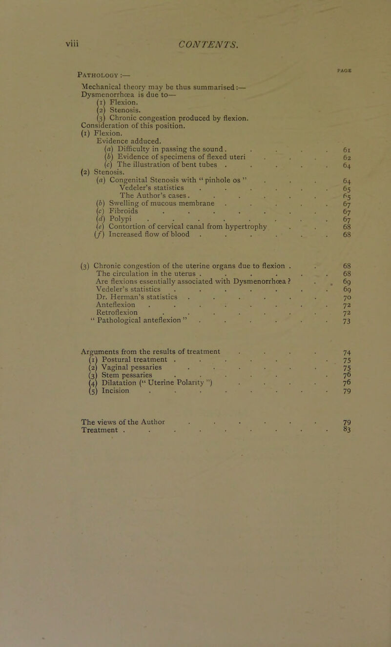 , PAGE 3athology :— Mechanical theory may be thus summarised:— Dysmenorrhcea is due to— ill Flexion, m Stenosis. (3) Chronic congestion produced by flexion. Consideration of this position. (i) Flexion. Evidence adduced. in) Difficulty in passing the sound . . . . .61 b) Evidence of specimens of flexed uteri ... 62 c) The illustration of bent tubes . . . . .64 (2) Stenosis. (a) Congenital Stenosis with “ pinhole os ” . . 64 Vedeler’s statistics ...... 65 The Author’s cases ...... 65 (b) Swelling of mucous membrane . . . . .67 (c) Fibroids ....... 67 (rf) Polypi ........ 67 {e) Contortion of cervical canal from hypertrophy . . 68 (/) Increased flow of blood ...... 68 (3) Chronic congestion of the uterine organs due to flexion . . 68 The circulation in the uterus ...... 68 Are flexions essentially associated with Dysmenorrhoea ? . „ 69 Vedeler’s statistics ....... 6g Dr. Herman’s statistics ...... 70 Anteflexion ........ 72 Retroflexion ....... 72 “ Pathological anteflexion ” . . . . . -73 Arguments from the results of treatment .... 74 (1) Postural treatment ..... -75 (2) Vaginal pessaries ...... 75 (3I Stem pessaries ..... .76 (4) Dilatation (“ Uterine Polarity ”) .... 76 (5) Incision ........ 79 The views of the Author ...... 79 Treatment ......... 83