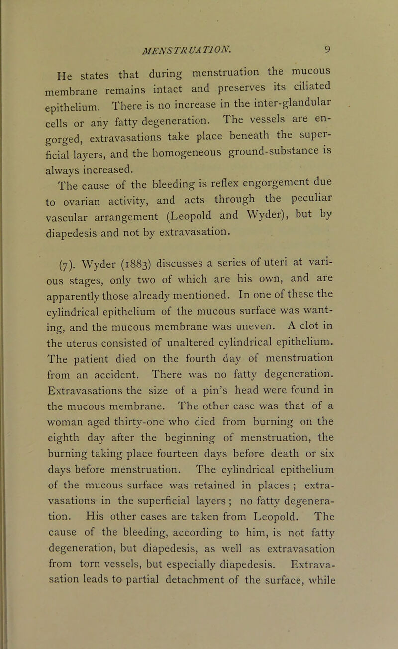 He states that during menstruation the mucous membrane remains intact and preserves its ciliated epithelium. There is no increase in the inter-glandular cells or any fatty degeneration. The vessels are en- gorged, extravasations take place beneath the super- ficial layers, and the homogeneous ground-substance is always increased. The cause of the bleeding is reflex engorgement due to ovarian activity, and acts through the peculiar vascular arrangement (Leopold and Wyder), but by diapedesis and not by extravasation. (7). Wyder (1883) discusses a series of uteri at vari- ous stages, only two of which are his own, and are apparently those already mentioned. In one of these the cylindrical epithelium of the mucous surface was want- ing, and the mucous membrane was uneven. A clot in the uterus consisted of unaltered cylindrical epithelium. The patient died on the fourth day of menstruation from an accident. There was no fatty degeneration. Extravasations the size of a pin’s head were found in the mucous membrane. The other case was that of a woman aged thirty-one who died from burning on the eighth day after the beginning of menstruation, the burning taking place fourteen days before death or six days before menstruation. The cylindrical epithelium of the mucous surface was retained in places ; extra- vasations in the superficial layers ; no fatty degenera- tion. His other cases are taken from Leopold. The cause of the bleeding, according to him, is not fatty degeneration, but diapedesis, as well as extravasation from torn vessels, but especially diapedesis. Extrava- sation leads to partial detachment of the surface, while