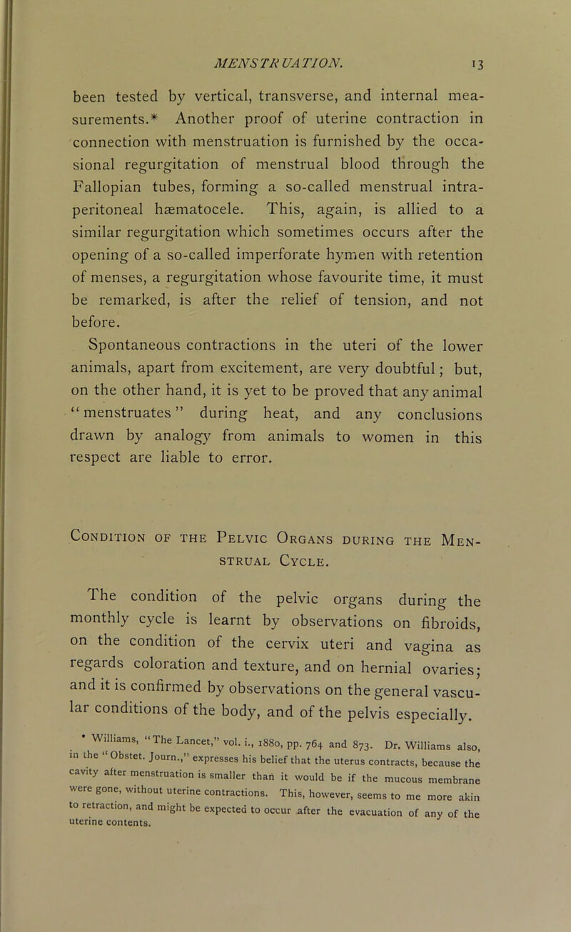 been tested by vertical, transverse, and internal mea- surements.* Another proof of uterine contraction in connection with menstruation is furnished by the occa- sional regurgitation of menstrual blood through the Fallopian tubes, forming a so-called menstrual intra- peritoneal haematocele. This, again, is allied to a similar regurgitation which sometimes occurs after the opening of a so-called imperforate hymen with retention of menses, a regurgitation whose favourite time, it must be remarked, is after the relief of tension, and not before. Spontaneous contractions in the uteri of the lower animals, apart from excitement, are very doubtful; but, on the other hand, it is yet to be proved that any animal “menstruates” during heat, and any conclusions drawn by analogy from animals to women in this respect are liable to error. Condition of the Pelvic Organs during the Men- strual Cycle. The condition of the pelvic organs during the monthly cycle is learnt by observations on fibroids, on the condition of the cervix uteri and vagina as regards coloration and texture, and on hernial ovaries; and it is confirmed by observations on the general vascu- lai conditions of the body, and of the pelvis especially. • Williams, “The Lancet,” vol. i., 1880, pp. 764 and 873. Dr. Williams also, in the Obstet. Journ.,’ expresses his belief that the uterus contracts, because the cavity alter menstruation is smaller than it would be if the mucous membrane were gone, without uterine contractions. This, however, seems to me more akin to retraction, and might be expected to occur after the evacuation of any of the uterine contents.