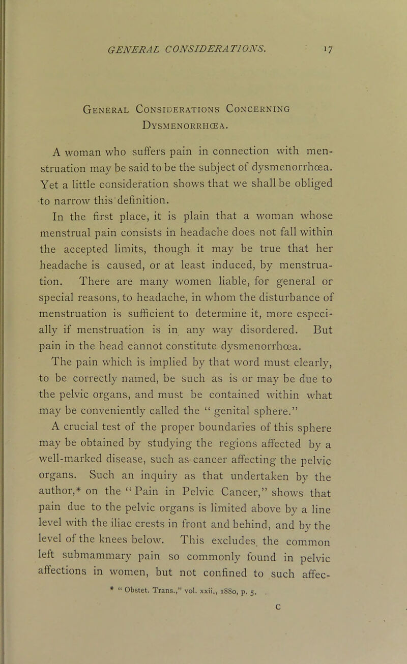General Considerations Concerning Dysmenorrhcea. A woman who suffers pain in connection with men- struation may be said to be the subject of dysmenorrhcea. Yet a little consideration shows that we shall be obliged to narrow this definition. In the first place, it is plain that a woman whose menstrual pain consists in headache does not fall within the accepted limits, though it may be true that her headache is caused, or at least induced, by menstrua- tion. There are many women liable, for general or special reasons, to headache, in whom the disturbance of menstruation is sufficient to determine it, more especi- ally if menstruation is in any way disordered. But pain in the head cannot constitute dysmenorrhcea. The pain which is implied by that word must clearly, to be correctly named, be such as is or may be due to the pelvic organs, and must be contained within what may be conveniently called the “ genital sphere.” A crucial test of the proper boundaries of this sphere may be obtained by studying the regions affected by a well-marked disease, such as-cancer affecting the pelvic organs. Such an inquiry as that undertaken by the author,* on the “ Pain in Pelvic Cancer,” shows that pain due to the pelvic organs is limited above by a line level with the iliac crests in front and behind, and by the level of the knees below. This excludes the common left submammary pain so commonly found in pelvic affections in women, but not confined to such affec- * “ Obstet. Trans.,” vol. xxii., i88o, p. 5. C