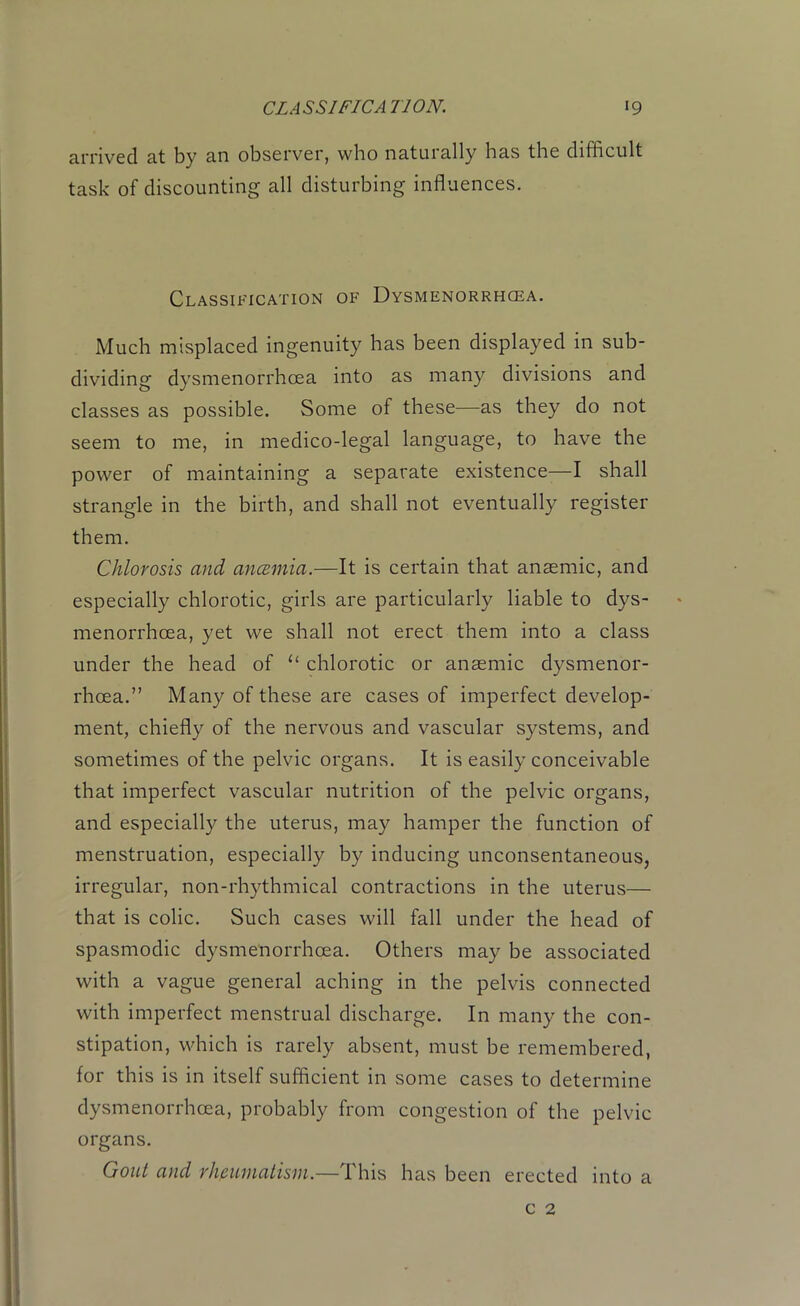 arrived at by an observer, who naturally has the difficult task of discounting all disturbing influences. Classification of Dysmenorrhcea. Much misplaced ingenuity has been displayed in sub- dividing dysmenorrhcea into as many divisions and classes as possible. Some of these—as they do not seem to me, in medico-legal language, to have the power of maintaining a separate existence—I shall strangle in the birth, and shall not eventually register them. Chlorosis and ancemia.—It is certain that anaemic, and especially chlorotic, girls are particularly liable to dys- menorrhcea, yet we shall not erect them into a class under the head of u chlorotic or anaemic dysmenor- rhcea.” Many of these are cases of imperfect develop- ment, chiefly of the nervous and vascular systems, and sometimes of the pelvic organs. It is easily conceivable that imperfect vascular nutrition of the pelvic organs, and especially the uterus, may hamper the function of menstruation, especially by inducing unconsentaneous, irregular, non-rhythmical contractions in the uterus— that is colic. Such cases will fall under the head of spasmodic dysmenorrhcea. Others may be associated with a vague general aching in the pelvis connected with imperfect menstrual discharge. In many the con- stipation, which is rarely absent, must be remembered, for this is in itself sufficient in some cases to determine dysmenorrhcea, probably from congestion of the pelvic organs. Gout and rheumatism.—This has been erected into a