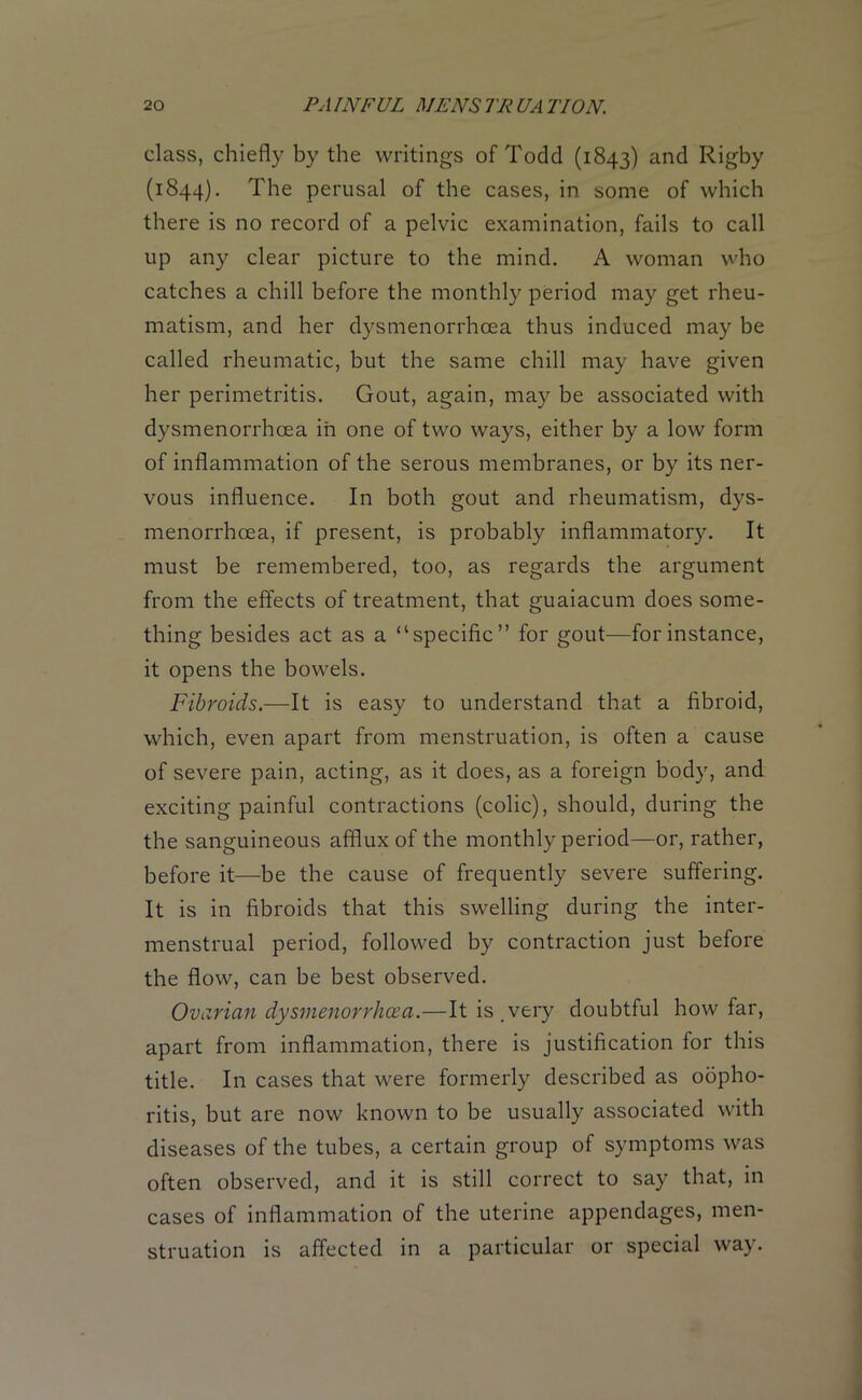 class, chiefly by the writings of Todd (1843) an<^ Rigby (1844). The perusal of the cases, in some of which there is no record of a pelvic examination, fails to call up any clear picture to the mind. A woman who catches a chill before the monthly period may get rheu- matism, and her dysmenorrhcea thus induced may be called rheumatic, but the same chill may have given her perimetritis. Gout, again, may be associated with dysmenorrhcea in one of two ways, either by a low form of inflammation of the serous membranes, or by its ner- vous influence. In both gout and rheumatism, dys- menorrhcea, if present, is probably inflammatory. It must be remembered, too, as regards the argument from the effects of treatment, that guaiacum does some- thing besides act as a “specific” for gout—for instance, it opens the bowels. Fibroids.—It is easy to understand that a fibroid, which, even apart from menstruation, is often a cause of severe pain, acting, as it does, as a foreign body, and exciting painful contractions (colic), should, during the the sanguineous afflux of the monthly period—or, rather, before it—be the cause of frequently severe suffering. It is in fibroids that this swelling during the inter- menstrual period, followed by contraction just before the flow, can be best observed. Ovarian dysmenorrhcea.—It is.very doubtful how far, apart from inflammation, there is justification for this title. In cases that were formerly described as oopho- ritis, but are now known to be usually associated with diseases of the tubes, a certain group of symptoms was often observed, and it is still correct to say that, in cases of inflammation of the uterine appendages, men- struation is affected in a particular or special way.