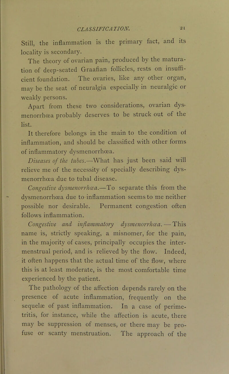 CLASSIFICATION. Still, the inflammation is the primary fact, and its locality is secondary. The theory of ovarian pain, produced by the matura- tion of deep-seated Graafian follicles, lests on insuffi- cient foundation. The ovaries, like any other organ, may be the seat of neuralgia especially in neuralgic or weakly persons. Apart from these two considerations, ovarian dys- menorrhcea probably deserves to be struck out of the list. It therefore belongs in the main to the condition of inflammation, and should be classified with other forms of inflammatory dysmenorrhcea. Diseases of the tubes.—What has just been said will relieve me of the necessity of specially describing dys- menorrhcea due to tubal disease. Congestive dysmenorrhcea.—To separate this from the dysmenorrhcea due to inflammation seems to me neither possible nor desirable. Permanent congestion often follows inflammation. Congestive and inflammatory dysmenorrhcea. — This name is, strictly speaking, a misnomer, for the pain, in the majority of cases, principally occupies the inter- menstrual period, and is relieved by the flow. Indeed, it often happens that the actual time of the flow, where this is at least moderate, is the most comfortable time experienced by the patient. The pathology of the affection depends rarely on the presence of acute inflammation, frequently on the sequelae of past inflammation. In a case of perime- tritis, for instance, while the affection is acute, there may be suppression of menses, or there may be pro- fuse or scanty menstruation. The approach of the