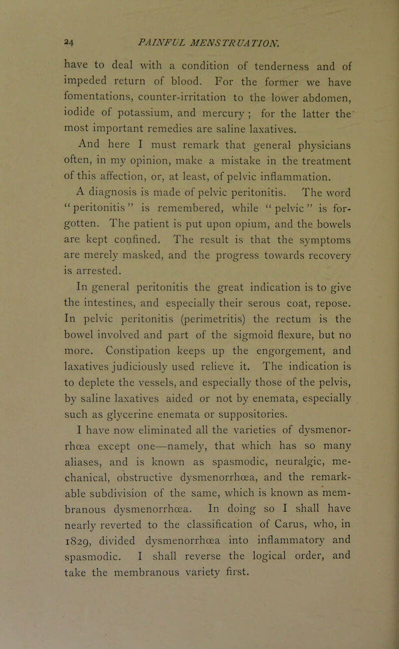 have to deal with a condition of tenderness and of impeded return of blood. For the former we have fomentations, counter-irritation to the lower abdomen, iodide of potassium, and mercury ; for the latter the most important remedies are saline laxatives. And here I must remark that general physicians often, in my opinion, make a mistake in the treatment of this affection, or, at least, of pelvic inflammation. A diagnosis is made of pelvic peritonitis. The word “peritonitis” is remembered, while “pelvic” is for- gotten. The patient is put upon opium, and the bowels are kept confined. The result is that the symptoms are merely masked, and the progress towards recovery is arrested. In general peritonitis the great indication is to give the intestines, and especially their serous coat, repose. In pelvic peritonitis (perimetritis) the rectum is the bowel involved and part of the sigmoid flexure, but no more. Constipation keeps up the engorgement, and laxatives judiciously used relieve it. The indication is to deplete the vessels, and especially those of the pelvis, by saline laxatives aided or not by enemata, especially such as glycerine enemata or suppositories. I have now eliminated all the varieties of dysmenor- rhcea except one—namely, that which has so many aliases, and is known as spasmodic, neuralgic, me- chanical, obstructive dysmenorrhcea, and the remark- able subdivision of the same, which is known as mem- branous dysmenorrhcea. In doing so I shall have nearly reverted to the classification of Carus, who, in 1829, divided dysmenorrhcea into inflammatory and spasmodic. I shall reverse the logical order, and take the membranous variety first.