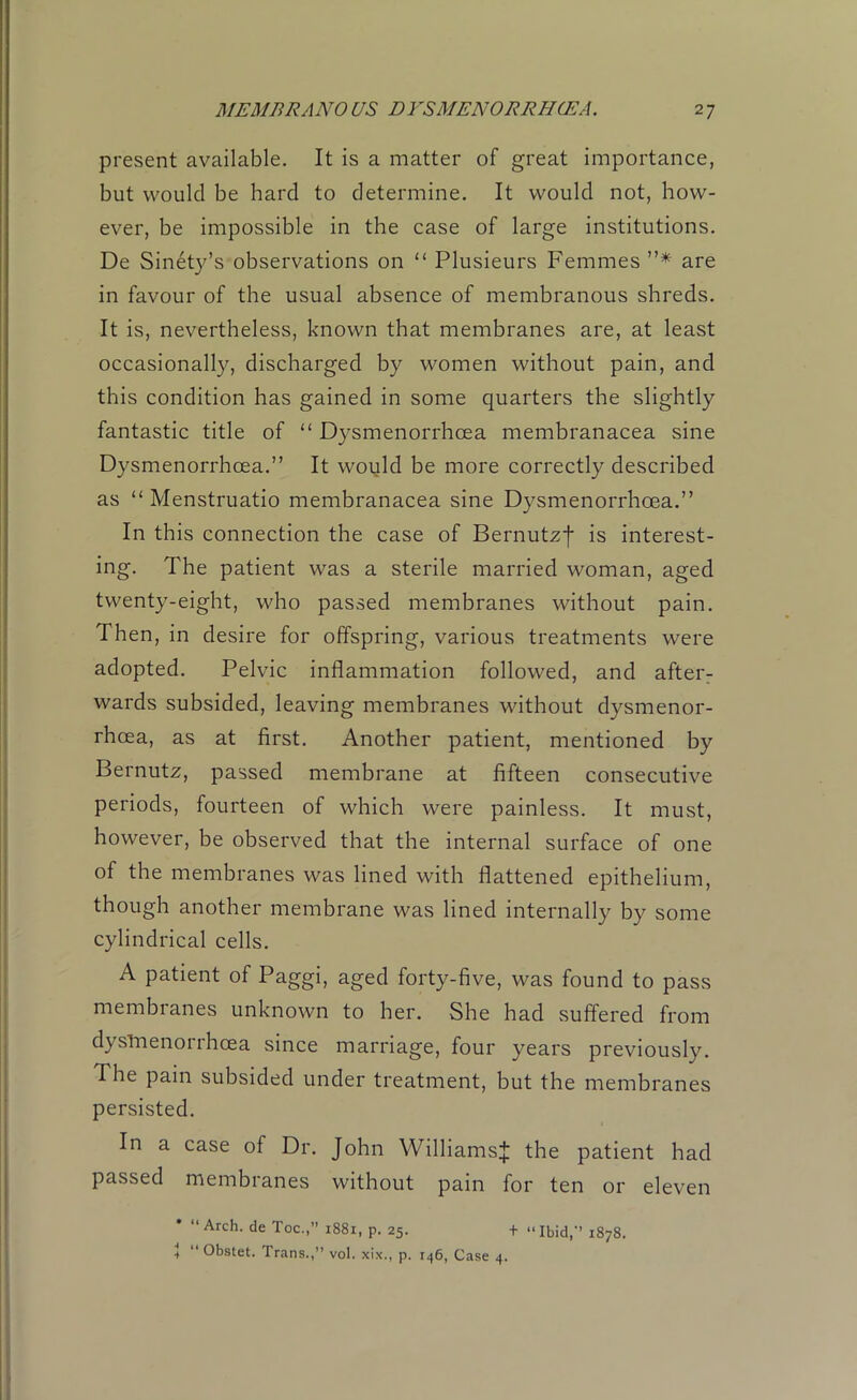 present available. It is a matter of great importance, but would be hard to determine. It would not, how- ever, be impossible in the case of large institutions. De Sinety’s observations on “ Plusieurs Femmes ”* are in favour of the usual absence of membranous shreds. It is, nevertheless, known that membranes are, at least occasionally, discharged by women without pain, and this condition has gained in some quarters the slightly fantastic title of “ Dysmenorrhcea membranacea sine Dysmenorrhcea.” It would be more correctly described as “ Menstruatio membranacea sine Dysmenorrhoea.” In this connection the case of Bernutzf is interest- ing. The patient was a sterile married woman, aged twenty-eight, who passed membranes without pain. Then, in desire for offspring, various treatments were adopted. Pelvic inflammation followed, and after- wards subsided, leaving membranes without dysmenor- rhcea, as at first. Another patient, mentioned by Bernutz, passed membrane at fifteen consecutive periods, fourteen of which were painless. It must, however, be observed that the internal surface of one of the membranes was lined with flattened epithelium, though another membrane was lined internally by some cylindrical cells. A patient of Paggi, aged forty-five, was found to pass membranes unknown to her. She had suffered from dysmenorrhcea since marriage, four years previously. 1 he pain subsided under treatment, but the membranes persisted. In a case of Dr. John Williams^ the patient had passed membranes without pain for ten or eleven * “Arch, de Toe.,” 1881, p. 25. + “Ibid,’’ 1878. + “ Obstet. Trans.,” vol. xix., p. 146, Case 4.