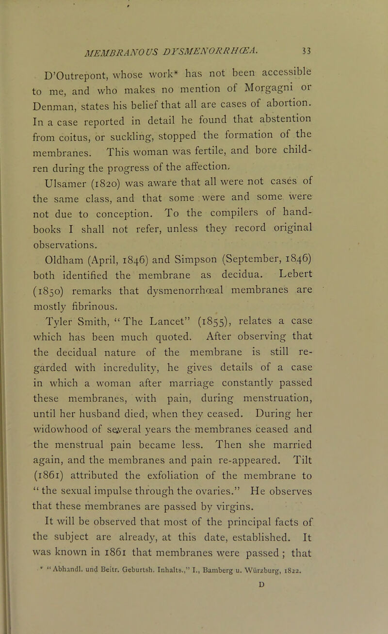 D’Outrepont, whose work* has not been accessible to me, and who makes no mention of Morgagni or Denman, states his belief that all are cases of aboition. In a case reported in detail he found that abstention from coitus, or suckling, stopped the formation of the membranes. This woman was fertile, and boie child- ren during the progress of the affection, Ulsamer (1820) was aware that all were not cases of the same class, and that some were and some were not due to conception. To the compilers of hand- books I shall not refer, unless they record original observations. Oldham (April, 1846) and Simpson (September, 1846) both identified the membrane as decidua. Lebert (1850) remarks that dysmenorrhoeal membranes are mostly fibrinous. Tyler Smith, “The Lancet” (1855), relates a case which has been much quoted. After observing that the decidual nature of the membrane is still re- garded with incredulity, he gives details of a case in which a woman after marriage constantly passed these membranes, with pain, during menstruation, until her husband died, when they ceased. During her widowhood of several years the membranes ceased and the menstrual pain became less. Then she married again, and the membranes and pain re-appeared. Tilt (1861) attributed the exfoliation of the membrane to “ the sexual impulse through the ovaries.” He observes that these membranes are passed by virgins. It will be observed that most of the principal facts of the subject are already, at this date, established. It was known in 1861 that membranes were passed ; that v “ Abhandl. und Beitr, Geburtsh. Inhalts.,” I., Bamberg u. Wurzburg, 1822. D