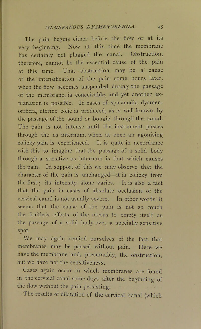 The pain begins either before the flow or at its very beginning. Now at this time the membrane has certainly not plugged the canal. Obstruction, therefore, cannot be the essential cause of the pain at this time. That obstruction may be a cause of the intensification of the pain some hours later, when the flow becomes suspended during the passage of the membrane, is conceivable, and yet another ex- planation is possible. In cases of spasmodic dysmen- orrhcea, uterine colic is produced, as is well known, by the passage of the sound or bougie through the canal. The pain is not intense until the instrument passes through the os internum, when at once an agonising colicky pain is experienced. It is quite in accordance with this to imagine that the passage of a solid body through a sensitive os internum is that which causes the pain. In support of this we may observe that the character of the pain is unchanged—it is colicky from the first ; its intensity alone varies. It is also a fact that the pain in cases of absolute occlusion of the cervical canal is not usually severe. In other words it seems that the cause of the pain is not so much the fruitless efforts of the uterus to empty itself as the passage of a solid body over a specially sensitive spot. We may again remind ourselves of the fact that membranes may be passed without pain. Here we have the membrane and, presumably, the obstruction, but we have not the sensitiveness. Cases again occur in which membranes are found in the cervical canal some days after the beginning of the flow without the pain persisting. The results of dilatation of the cervical canal (which