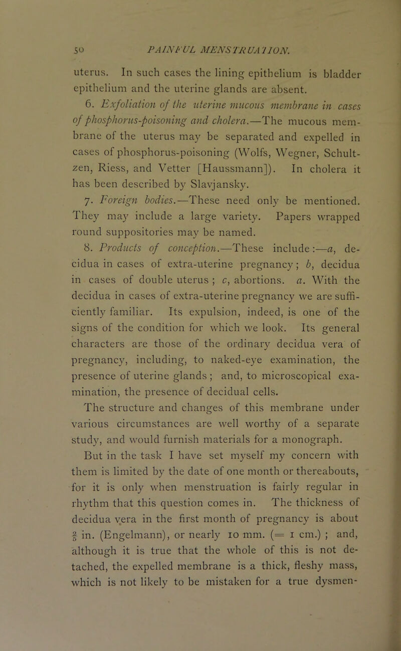 uterus. In such cases the lining epithelium is bladder epithelium and the uterine glands are absent. 6. Exfoliation of the uterine mucous membrane in cases of phosphorus-poisoning and cholera.—The mucous mem- brane of the uterus may be separated and expelled in cases of phosphorus-poisoning (Wolfs, Wegner, Schult- zen, Riess, and Vetter [Haussmann]). In cholera it has been described by Slavjansky. 7. Foreign bodies.—These need only be mentioned. They may include a large variety. Papers wrapped round suppositories may be named. 8. Products of conception.—These include :—a, de- cidua in cases of extra-uterine pregnancy; b, decidua in cases of double uterus ; c, abortions, a. With the decidua in cases of extra-uterine pregnancy we are suffi- ciently familiar. Its expulsion, indeed, is one of the signs of the condition for which we look. Its general characters are those of the ordinary decidua vera of pregnancy, including, to naked-eye examination, the presence of uterine glands ; and, to microscopical exa- mination, the presence of decidual cells. The structure and changes of this membrane under various circumstances are well worthy of a separate study, and would furnish materials for a monograph. But in the task I have set myself my concern with them is limited by the date of one month or thereabouts, for it is only when menstruation is fairly regular in rhythm that this question comes in. The thickness of decidua vera in the first month of pregnancy is about | in. (Engelmann), or nearly 10 mm. (= 1 cm.) ; and, although it is true that the whole of this is not de- tached, the expelled membrane is a thick, fleshy mass, which is not likely to be mistaken for a true dysmen-