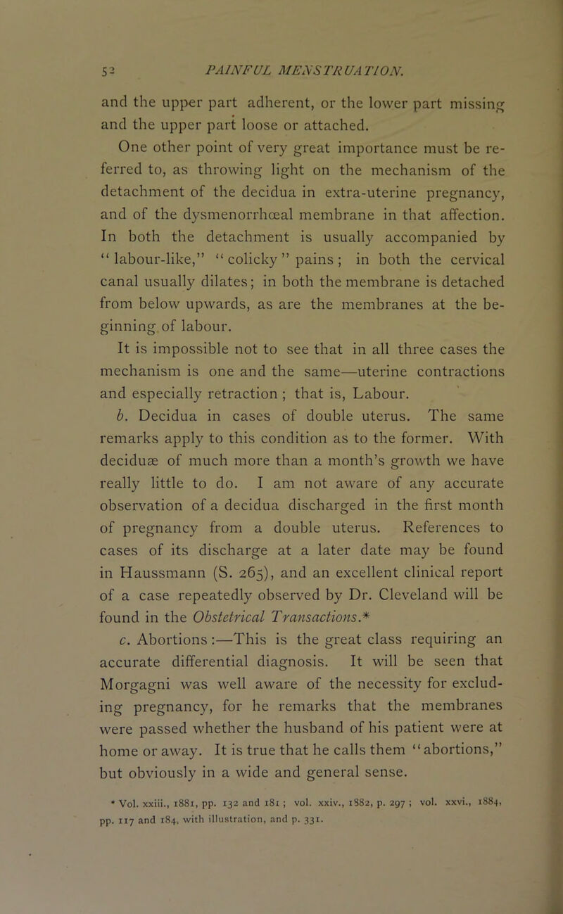 and the upper part adherent, or the lower part missing and the upper part loose or attached. One other point of very great importance must be re- ferred to, as throwing light on the mechanism of the detachment of the decidua in extra-uterine pregnancy, and of the dysmenorrhceal membrane in that affection. In both the detachment is usually accompanied by “labour-like,” “ colicky ” pains ; in both the cervical canal usually dilates; in both the membrane is detached from below upwards, as are the membranes at the be- ginning of labour. It is impossible not to see that in all three cases the mechanism is one and the same—uterine contractions and especially retraction ; that is, Labour. b. Decidua in cases of double uterus. The same remarks apply to this condition as to the former. With deciduae of much more than a month’s growth we have really little to do. I am not aware of any accurate observation of a decidua discharged in the first month of pregnancy from a double uterus. References to cases of its discharge at a later date may be found in Haussmann (S. 265), and an excellent clinical report of a case repeatedly observed by Dr. Cleveland will be found in the Obstetrical Transactions.* c. Abortions :—This is the great class requiring an accurate differential diagnosis. It will be seen that Morgagni was well aware of the necessity for exclud- ing pregnancy, for he remarks that the membranes were passed whether the husband of his patient were at home or away. It is true that he calls them “abortions,” but obviously in a wide and general sense. * Vol. xxiii., 1881, pp. 132 and 181; vol. xxiv., 1882, p. 297 ; vol. xxvi., 1884, pp. 117 and 184, with illustration, and p. 331.