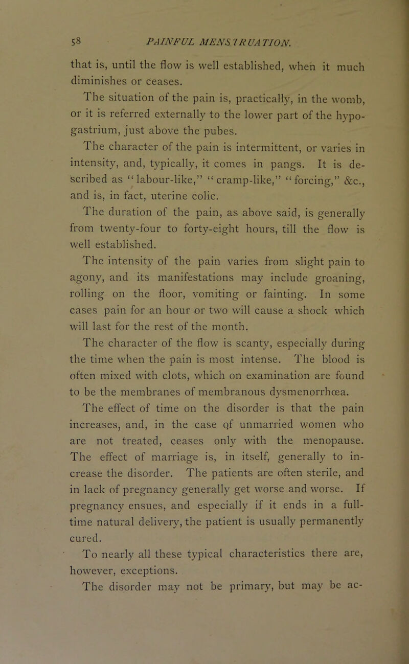 that is, until the flow is well established, when it much diminishes or ceases. 1 he situation of the pain is, practically, in the womb, or it is referred externally to the lower part of the hypo- gastrium, just above the pubes. The character of the pain is intermittent, or varies in intensity, and, typically, it comes in pangs. It is de- scribed as “labour-like,” “cramp-like,” “forcing,” &c., and is, in fact, uterine colic. The duration of the pain, as above said, is generally from twenty-four to forty-eight hours, till the flow is well established. The intensity of the pain varies from slight pain to agony, and its manifestations may include groaning, rolling on the floor, vomiting or fainting. In some cases pain for an hour or two will cause a shock which will last for the rest of the month. The character of the flow is scanty, especially during the time when the pain is most intense. The blood is often mixed with clots, which on examination are found to be the membranes of membranous dysmenorrhcea. The effect of time on the disorder is that the pain increases, and, in the case qf unmarried women who are not treated, ceases only with the menopause. The effect of marriage is, in itself, generally to in- crease the disorder. The patients are often sterile, and in lack of pregnancy generally get worse and worse. If pregnancy ensues, and especially if it ends in a full- time natural delivery, the patient is usually permanently cured. To nearly all these typical characteristics there are, however, exceptions. The disorder may not be primary, but may be ac-
