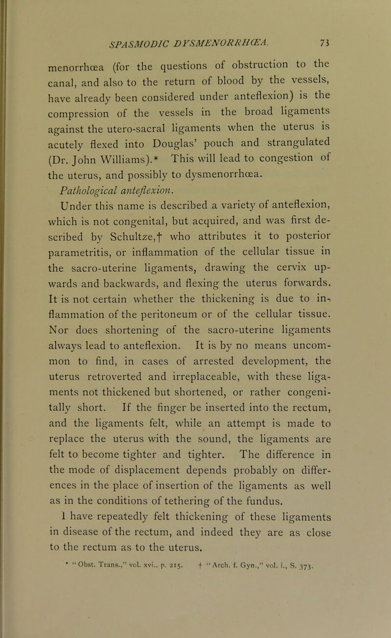 menorrhcea (for the questions of obstruction to the canal, and also to the return of blood by the vessels, have already been considered under anteflexion) is the compression of the vessels in the broad ligaments against the utero-sacral ligaments when the uterus is acutely flexed into Douglas’ pouch and strangulated (Dr. John Williams).* This will lead to congestion of the uterus, and possibly to dysmenorrhcea. Pathological anteflexion. Under this name is described a variety of anteflexion, which is not congenital, but acquired, and was first de- scribed by Schultze,f who attributes it to posterior parametritis, or inflammation of the cellular tissue in the sacro-uterine ligaments, drawing the cervix up- wards and backwards, and flexing the uterus forwards. It is not certain whether the thickening is due to in-, flammation of the peritoneum or of the cellular tissue. Nor does shortening of the sacro-uterine ligaments always lead to anteflexion. It is by no means uncom- mon to find, in cases of arrested development, the uterus retroverted and irreplaceable, with these liga- ments not thickened but shortened, or rather congeni- tally short. If the finger be inserted into the rectum, and the ligaments felt, while an attempt is made to replace the uterus with the sound, the ligaments are felt to become tighter and tighter. The difference in the mode of displacement depends probably on differ- ences in the place of insertion of the ligaments as well as in the conditions of tethering of the fundus. I have repeatedly felt thickening of these ligaments in disease of the rectum, and indeed they are as close to the rectum as to the uterus.