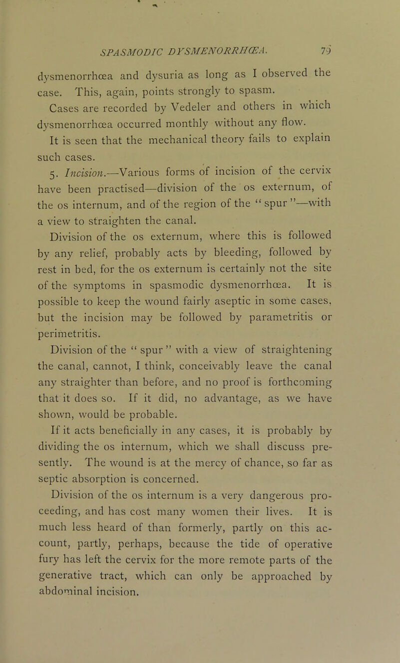 dysmenorrhoea and dysuria as long as I observed the case. This, again, points .strongly to spasm. Cases are recorded by Vedeler and others in wnich dysmenorrhoea occurred monthly without any flow. It is seen that the mechanical theory fails to explain such cases. 5. Incision.—Various forms of incision of the cervix have been practised—division of the os externum, of the os internum, and of the region of the “ spur ”—with a view to straighten the canal. Division of the os externum, where this is followed by any relief, probably acts by bleeding, followed by rest in bed, for the os externum is certainly not the site of the symptoms in spasmodic dysmenorrhoea. It is possible to keep the wound fairly aseptic in some cases, but the incision may be followed by parametritis or perimetritis. Division of the “ spur” with a view of straightening the canal, cannot, I think, conceivably leave the canal any straighter than before, and no proof is forthcoming that it does so. If it did, no advantage, as we have shown, would be probable. If it acts beneficially in any cases, it is probably by dividing the os internum, which we shall discuss pre- sently. The wound is at the mercy of chance, so far as septic absorption is concerned. Division of the os internum is a very dangerous pro- ceeding, and has cost many women their lives. It is much less heard of than formerly, partly on this ac- count, partly, perhaps, because the tide of operative fury has left the cervix for the more remote parts of the generative tract, which can only be approached by abdominal incision.