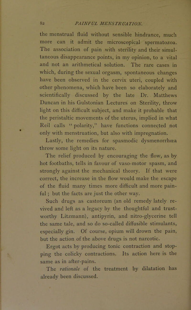 the menstrual fluid without sensible hindrance, much more can it admit the microscopical spermatozoa. I he association of pain with sterility and their simul- taneous disappearance points, in my opinion, to a vital and not an arithmetical solution. The rare cases in which, during the sexual orgasm, spontaneous changes have been observed in the cervix uteri, coupled with other phenomena, which have been so elaborately and scientifically discussed by the late Dr. Matthews Duncan in his Gulstonian Lectures on Sterility, throw light on this difficult subject, and make it probable that the peristaltic movements of the uterus, implied in what Red calls “ polarity,” have functions connected not only with menstruation, but also with impregnation. Lastly, the remedies for spasmodic dysmenorrhcea throw some light on its nature. The relief produced by encouraging the flow, as by hot footbaths, tells in favour of vaso-motor spasm, and strongly against the mechanical theory. If that were correct, the increase in the flow would make the escape of the fluid many times more difficult and more pain- ful ; but the facts are just the other way. Such drugs as castoreum (an old remedy lately re- vived and left as a legacy by the thoughtful and trust- worthy Litzmann), antipyrin, and nitro-glycerine tell the same tale, and so do so-called diffusible stimulants, especially gin. Of course, opium will drown the pain, but the action of the above drugs is not narcotic. Ergot acts by producing tonic contraction and stop- ping the colicky contractions. Its action here is the same as in after-pains. The rationale of the treatment by dilatation has already been discussed.
