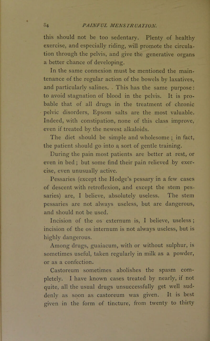 this should not be too sedentary. Plenty of healthy exercise, and especially riding, will promote the circula- tion through the pelvis, and give the generative organs a better chance of developing. In the same connexion must be mentioned the main- tenance of the regular action of the bowels by laxatives, and particularly salines. . This has the same purpose : to avoid stagnation of blood in the pelvis. It is pro- bable that of all drugs in the treatment of chronic pelvic disorders, Epsom salts are the most valuable. Indeed, with constipation, none of this class improve, even if treated by the newest alkaloids. The diet should be simple and wholesome ; in fact, the patient should go into a sort of gentle training. During the pain most patients are better at rest, or even in bed ; but some find their pain relieved by exer- cise, even unusually active. Pessaries (except the Hodge’s pessary in a few cases of descent with retroflexion, and except the stem pes- saries) are, I believe, absolutely useless. The stem pessaries are not always useless, but are dangerous, and should not be used. Incision of the os externum is, I believe, useless ; incision of the os internum is not always useless, but is highly dangerous. Among drugs, guaiacum, with or without sulphur, is sometimes useful, taken regularly in milk as a powder, or as a confection. Castoreum sometimes abolishes the spasm com- pletely. I have known cases treated by nearly, if not quite, all the usual drugs unsuccessfully get well sud- denly as soon as castoreum was given. It is best given in the form of tincture, from twenty to thirty