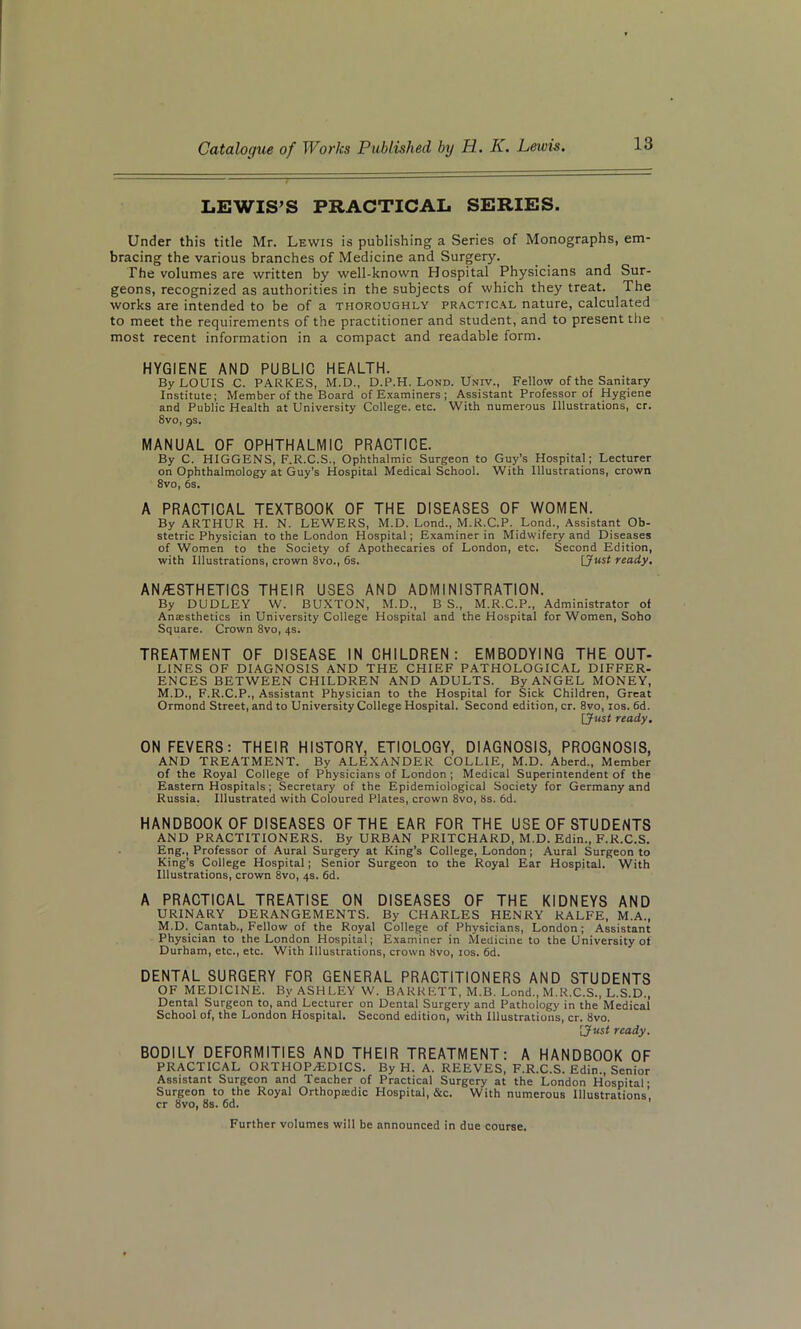 LEWIS’S PRACTICAL SERIES. Under this title Mr. Lewis is publishing a Series of Monographs, em- bracing the various branches of Medicine and Surgery. The volumes are written by well-known Hospital Physicians and Sur- geons, recognized as authorities in the subjects of which they treat. The works are intended to be of a thoroughly practical nature, calculated to meet the requirements of the practitioner and student, and to present the most recent information in a compact and readable form. HYGIENE AND PUBLIC HEALTH. By LOUIS C. PARKES, M.D., D.P.H. Lond. Univ., Fellow of the Sanitary Institute; Member of the Board of Examiners ; Assistant Professor of Hygiene and Public Health at University College, etc. With numerous Illustrations, cr. 8vo, gs. MANUAL OF OPHTHALMIC PRACTICE. By C. HIGGENS, F.R.C.S., Ophthalmic Surgeon to Guy’s Hospital; Lecturer on Ophthalmology at Guy's Hospital Medical School. With Illustrations, crown 8vo, 6s. A PRACTICAL TEXTBOOK OF THE DISEASES OF WOMEN. By ARTHUR H. N. LEWERS, M.D. Lond., M.R.C.P. Lond., Assistant Ob- stetric Physician to the London Hospital; Examiner in Midwifery and Diseases of Women to the Society of Apothecaries of London, etc. Second Edition, with Illustrations, crown 8vo., 6s. [Just ready. AN/ESTHETICS THEIR USES AND ADMINISTRATION. By DUDLEY W. BUXTON, M.D., B S., M.R.C.P., Administrator of Anaesthetics in University College Hospital and the Hospital for Women, Soho Square. Crown 8vo, 4s. TREATMENT OF DISEASE IN CHILDREN: EMBODYING THE OUT- LINES OF DIAGNOSIS AND THE CHIEF PATHOLOGICAL DIFFER- ENCES BETWEEN CHILDREN AND ADULTS. By ANGEL MONEY, M.D., F.R.C.P., Assistant Physician to the Hospital for Sick Children, Great Ormond Street, and to University College Hospital. Second edition, cr. 8vo, 10s. 6d. [Just ready. ON FEVERS: THEIR HISTORY, ETIOLOGY, DIAGNOSIS, PROGNOSIS, AND TREATMENT. By ALEXANDER COLLIE, M.D. Aberd., Member of the Royal College of Physicians of London ; Medical Superintendent of the Eastern Hospitals; Secretary of the Epidemiological Society for Germany and Russia. Illustrated with Coloured Plates, crown 8vo, 8s. 6d. HANDBOOK OF DISEASES OF THE EAR FOR THE USE OF STUDENTS AND PRACTITIONERS. By URBAN PRITCHARD, M.D. Edin., F.R.C.S. Eng., Professor of Aural Surgery at King’s College, London; Aural Surgeon to King’s College Hospital; Senior Surgeon to the Royal Ear Hospital. With Illustrations, crown 8vo, 4s. 6d. A PRACTICAL TREATISE ON DISEASES OF THE KIDNEYS AND URINARY DERANGEMENTS. By CHARLES HENRY RALFE, M.A., M.D. Cantab., Fellow of the Royal College of Physicians, London; Assistant Physician to the London Hospital; Examiner in Medicine to the University of Durham, etc., etc. With Illustrations, crown 8vo, 10s. 6d. DENTAL SURGERY FOR GENERAL PRACTITIONERS AND STUDENTS OF MEDICINE. By ASHLEY W. BARRETT, M.B. Lond., M.R.C.S., L.S.D., Dental Surgeon to, and Lecturer on Dental Surgery and Pathology in the Medical’ School of, the London Hospital. Second edition, with Illustrations, cr. 8vo. 'Just ready. BODILY DEFORMITIES AND THEIR TREATMENT: A HANDBOOK OF PRACTICAL ORTHOPAEDICS. By H. A. REEVES, F.R.C.S. Edin., Senior Assistant Surgeon and Teacher of Practical Surgery at the London Hospital- Surgeon to the Royal Orthopaedic Hospital, &c. With numerous Illustrations’ cr 8vo, 8s. 6d. Further volumes will be announced in due course.