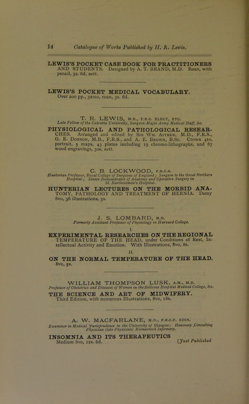 LEWIS’S POCKET CASE BOOK FOR PRACTITIONERS AND STUDENTS. Designed by A. T. BRAND, M.D. Roan, with pencil, 3s. 6d. nett. LEWIS’S POCKET MEDICAL VOCABULARY. Over 200 pp., 32010, roan, 3s. 6d. T. R. LEWIS, M.B., F.R.S. ELECT, ETC. Late Fellow of the Calcutta University, Surgeon-Major Army Medical Staff, &c. PHYSIOLOGICAL AND PATHOLOGICAL RESEAR- CHES. Arranged and edited by Sir Wm. Aitken, M.D., F.R.S., G. E. Dobson, M.B., F.R.S., and A. E. Brown, B.Sc. Crown 4to, portrait, 5 maps, 43 plates including 15 chromo-lithographs, and 67 wood engravings, 30s. nett. C. B. LOCKWOOD, f.r.c.s. Hunterian Professor, Royal College of Surgeons of England ; Surgeon to the Great Northern Hospital; Senior Demonstrator of A natomy and Operative Surgery in St. Bartholomew's Hospital. HUNTERIAN LECTURES ON THE MORBID ANA- TOMY, PATHOLOGY AND TREATMENT OF HERNIA. Demy 8vo, 36 illustrations, 5s. J. S. LOMBARD, m.d. Formerly Assistant Professor of Physiology in Harvard College. I. EXPERIMENTAL RESEARCHES ON THE REGIONAL TEMPERATURE OF THE HEAD, under Conditions of Rest, In- tellectual Activity and Emotion. With Illustrations, 8vo, 8s. II. ON THE NORMAL TEMPERATURE OF THE HEAD. 8vo, 5s. WILLIAM THOMPSON LUSK, a.m., m.d. Professor of Obstetrics and Diseases of Women in the Bellevue Hospital Medical College, &c. THE SCIENCE AND ART OF MIDWIFERY. Third Edition, with numerous Illustrations, 8vo, 18s. A. W. MAC FAR LANE, m.d., f.r.c.p. edin. Examiner in Medical Jurisprudence in the University of Glasgow; Honorary .Consulting Physician (late Physician) Kilmarnock Infirmary. INSOMNIA AND ITS THERAPEUTICS Medium 8vo, 12s. 6d. Published